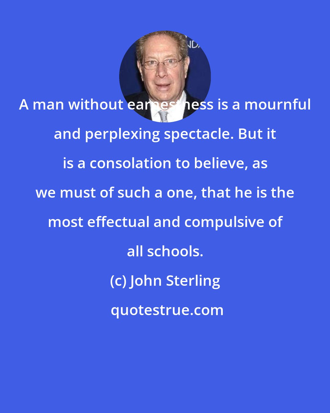 John Sterling: A man without earnestness is a mournful and perplexing spectacle. But it is a consolation to believe, as we must of such a one, that he is the most effectual and compulsive of all schools.