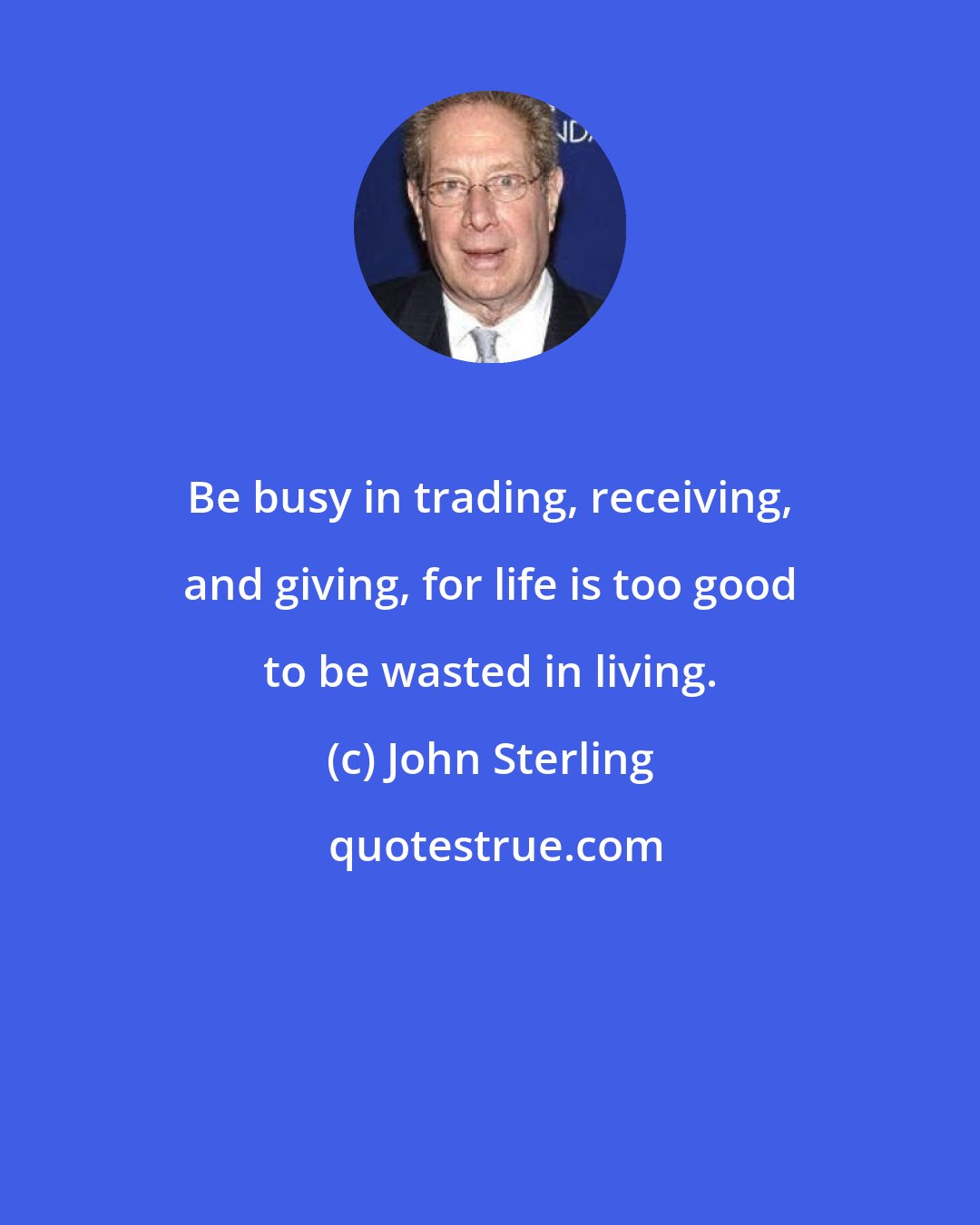 John Sterling: Be busy in trading, receiving, and giving, for life is too good to be wasted in living.