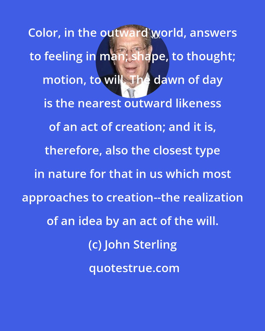 John Sterling: Color, in the outward world, answers to feeling in man; shape, to thought; motion, to will. The dawn of day is the nearest outward likeness of an act of creation; and it is, therefore, also the closest type in nature for that in us which most approaches to creation--the realization of an idea by an act of the will.