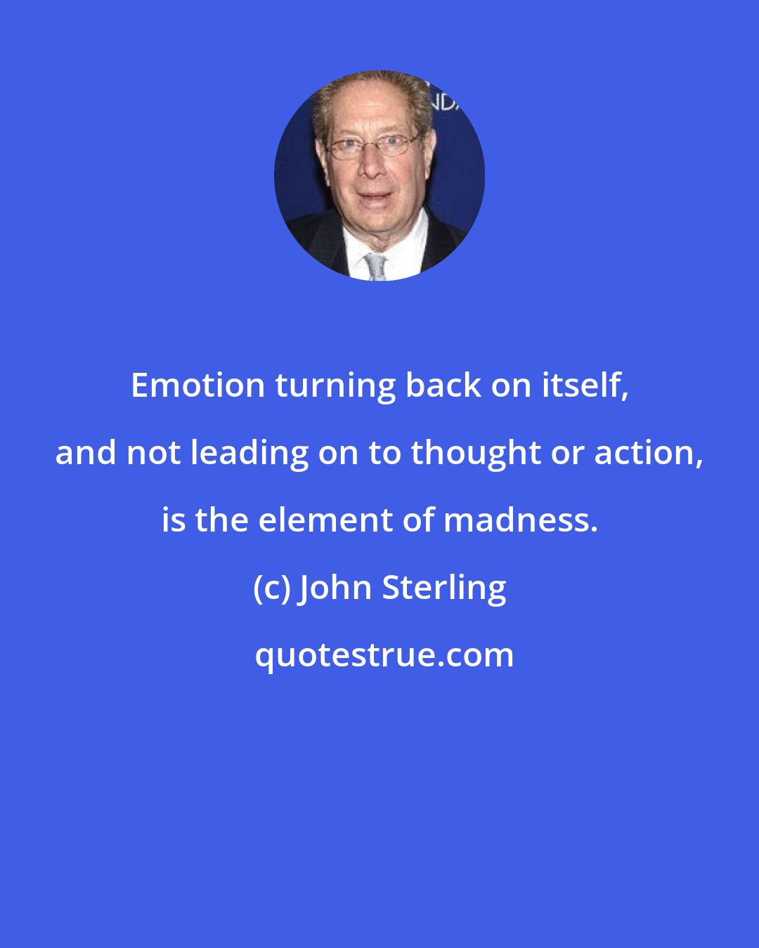 John Sterling: Emotion turning back on itself, and not leading on to thought or action, is the element of madness.