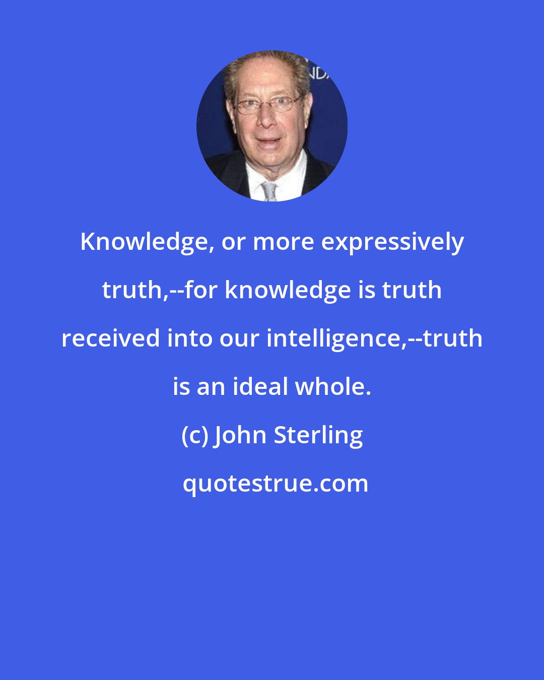 John Sterling: Knowledge, or more expressively truth,--for knowledge is truth received into our intelligence,--truth is an ideal whole.