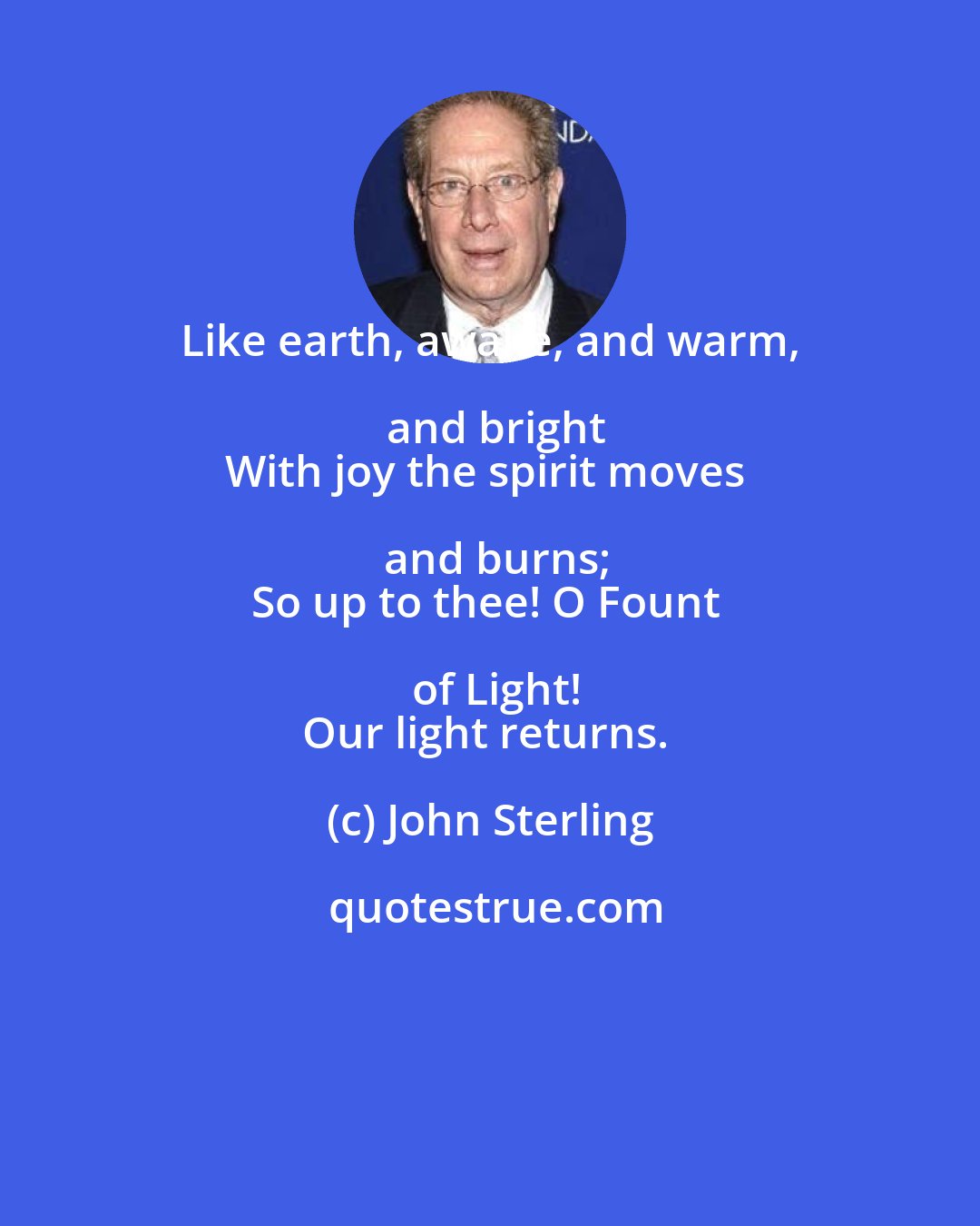 John Sterling: Like earth, awake, and warm, and bright
With joy the spirit moves and burns;
So up to thee! O Fount of Light!
Our light returns.