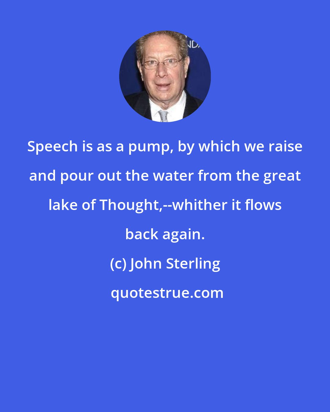 John Sterling: Speech is as a pump, by which we raise and pour out the water from the great lake of Thought,--whither it flows back again.