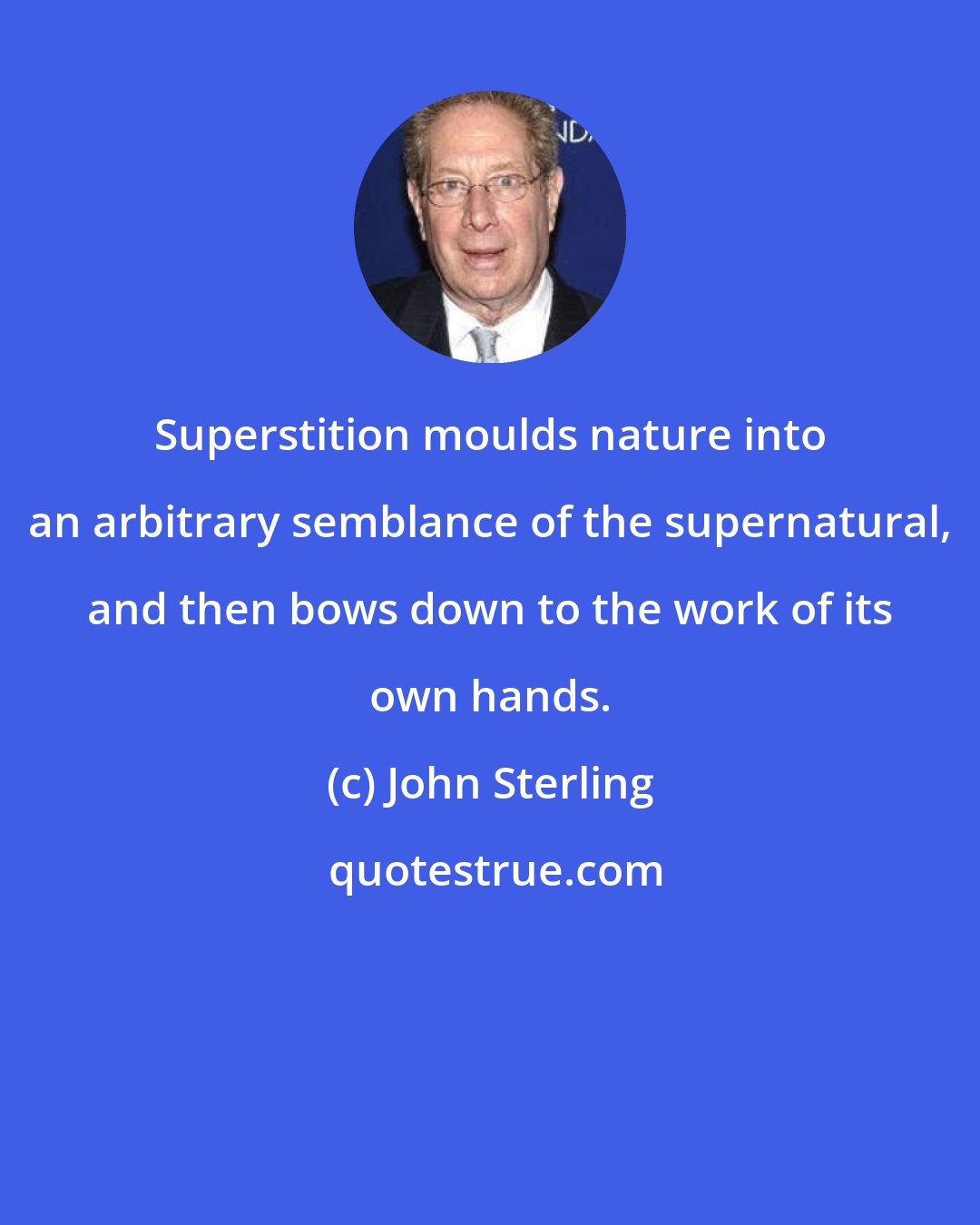 John Sterling: Superstition moulds nature into an arbitrary semblance of the supernatural, and then bows down to the work of its own hands.