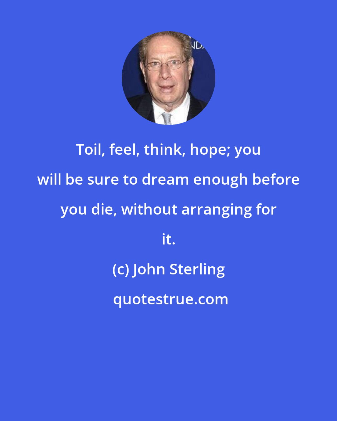 John Sterling: Toil, feel, think, hope; you will be sure to dream enough before you die, without arranging for it.