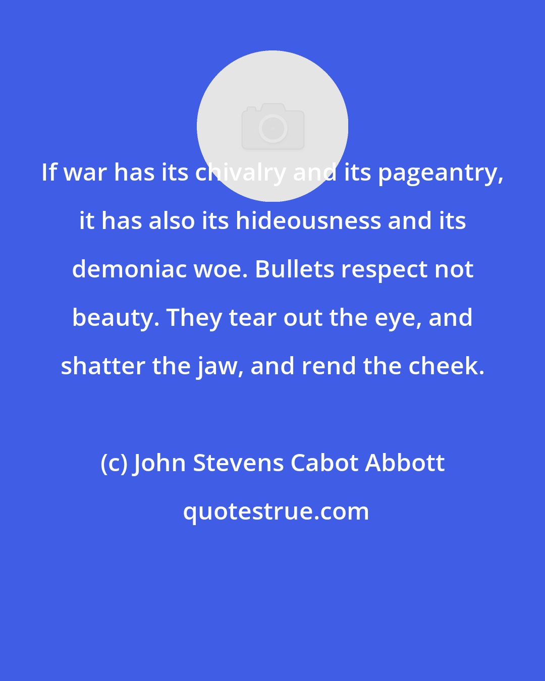John Stevens Cabot Abbott: If war has its chivalry and its pageantry, it has also its hideousness and its demoniac woe. Bullets respect not beauty. They tear out the eye, and shatter the jaw, and rend the cheek.