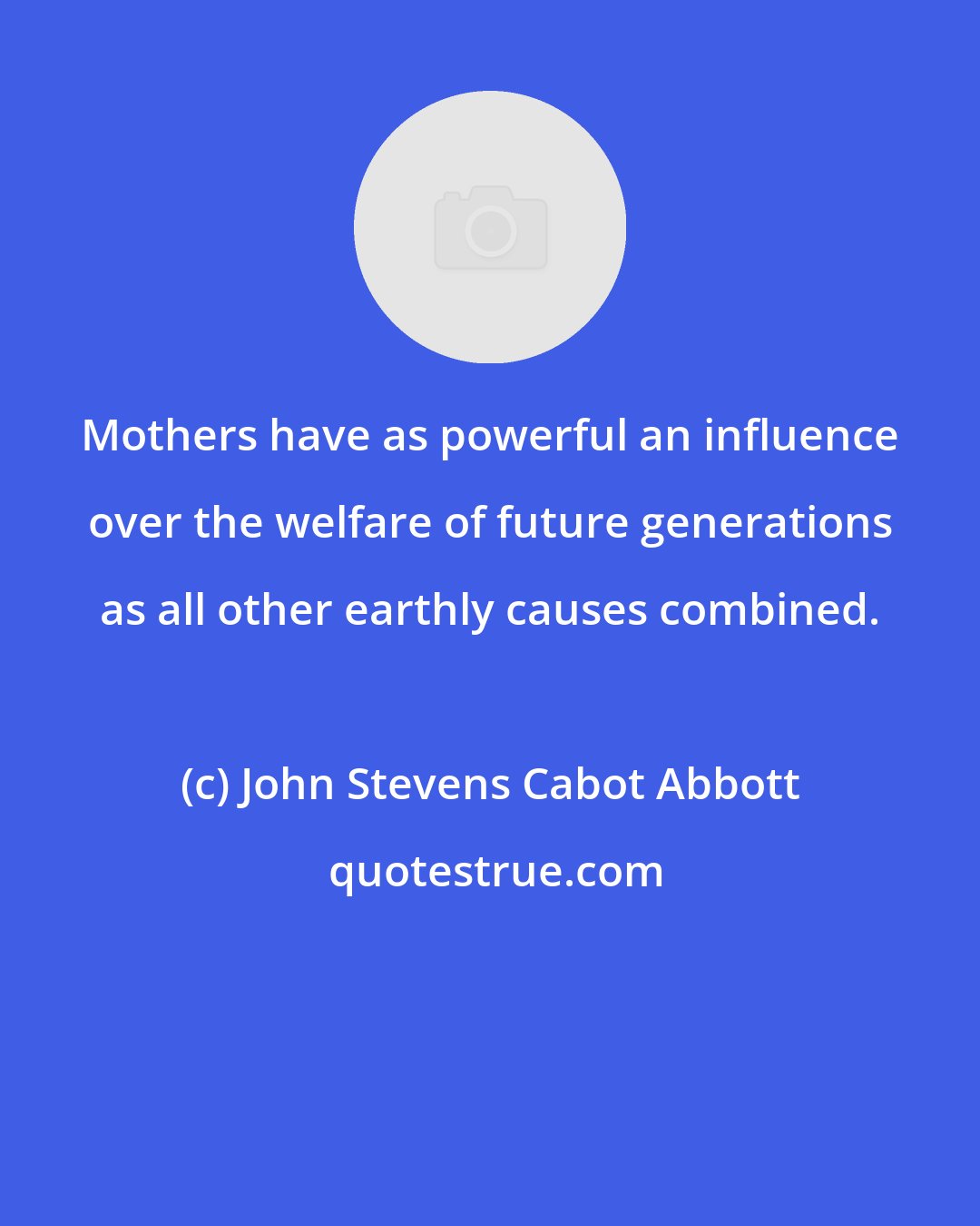 John Stevens Cabot Abbott: Mothers have as powerful an influence over the welfare of future generations as all other earthly causes combined.