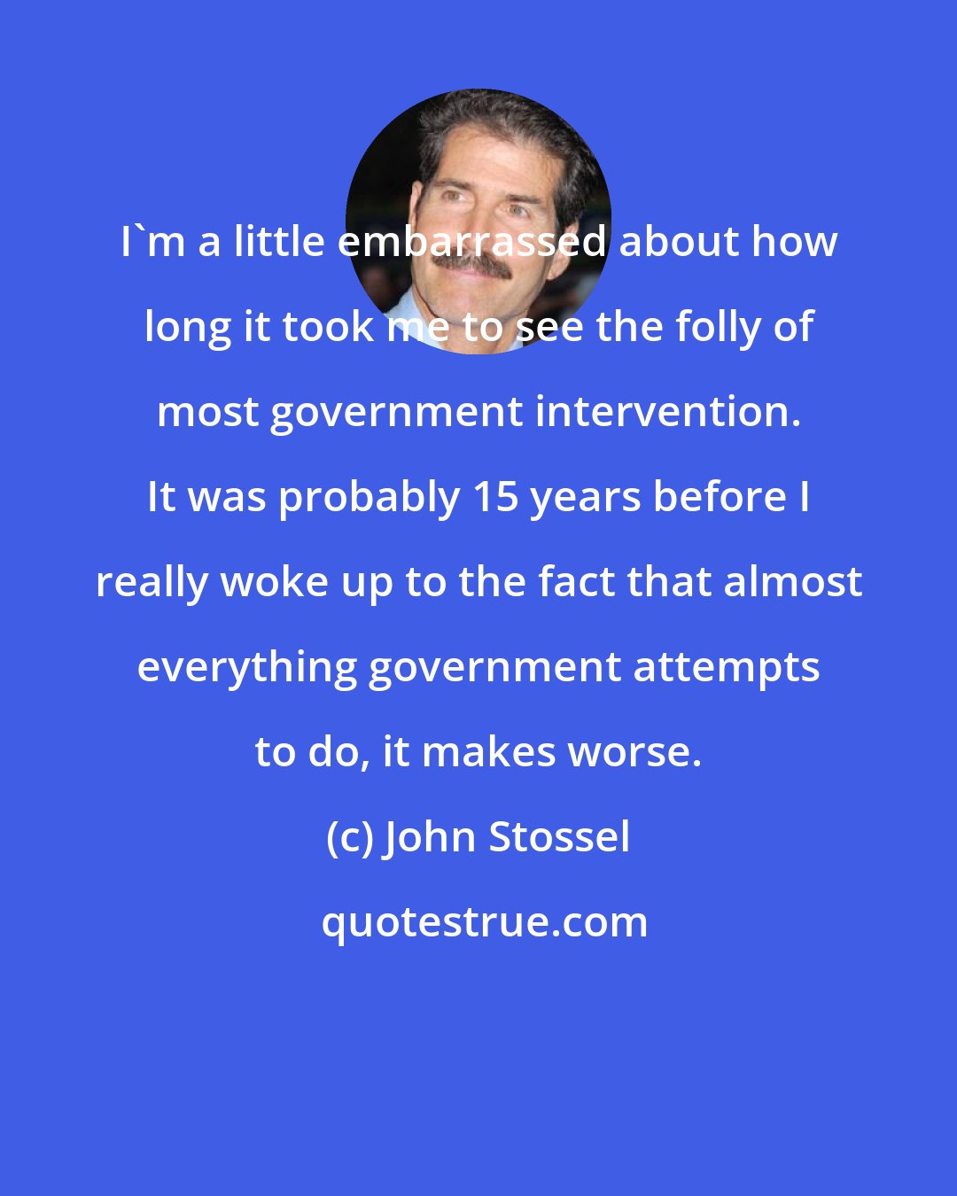 John Stossel: I'm a little embarrassed about how long it took me to see the folly of most government intervention. It was probably 15 years before I really woke up to the fact that almost everything government attempts to do, it makes worse.