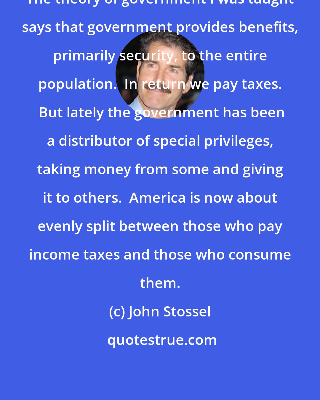 John Stossel: The theory of government I was taught says that government provides benefits, primarily security, to the entire population.  In return we pay taxes.  But lately the government has been a distributor of special privileges, taking money from some and giving it to others.  America is now about evenly split between those who pay income taxes and those who consume them.