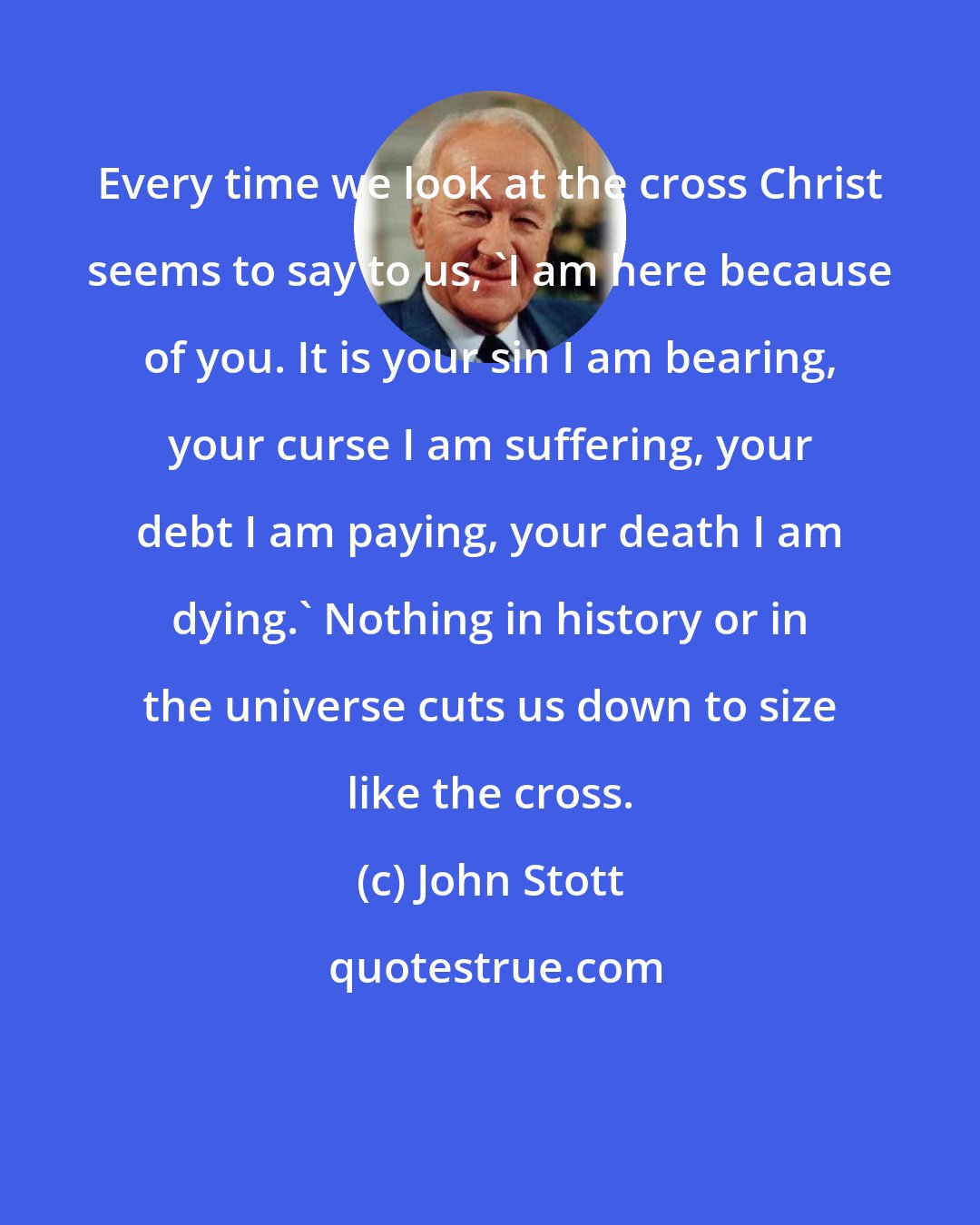 John Stott: Every time we look at the cross Christ seems to say to us, 'I am here because of you. It is your sin I am bearing, your curse I am suffering, your debt I am paying, your death I am dying.' Nothing in history or in the universe cuts us down to size like the cross.