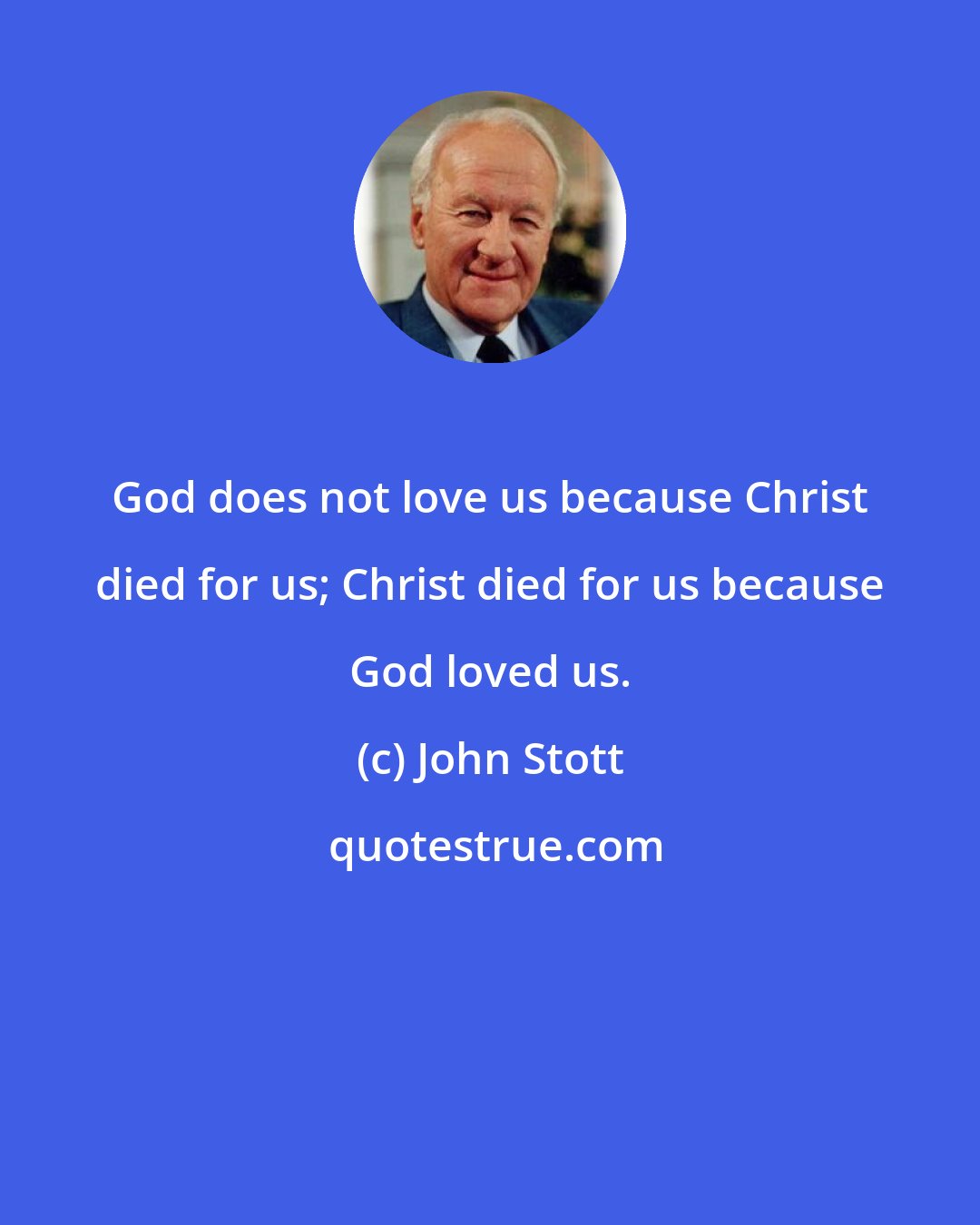 John Stott: God does not love us because Christ died for us; Christ died for us because God loved us.