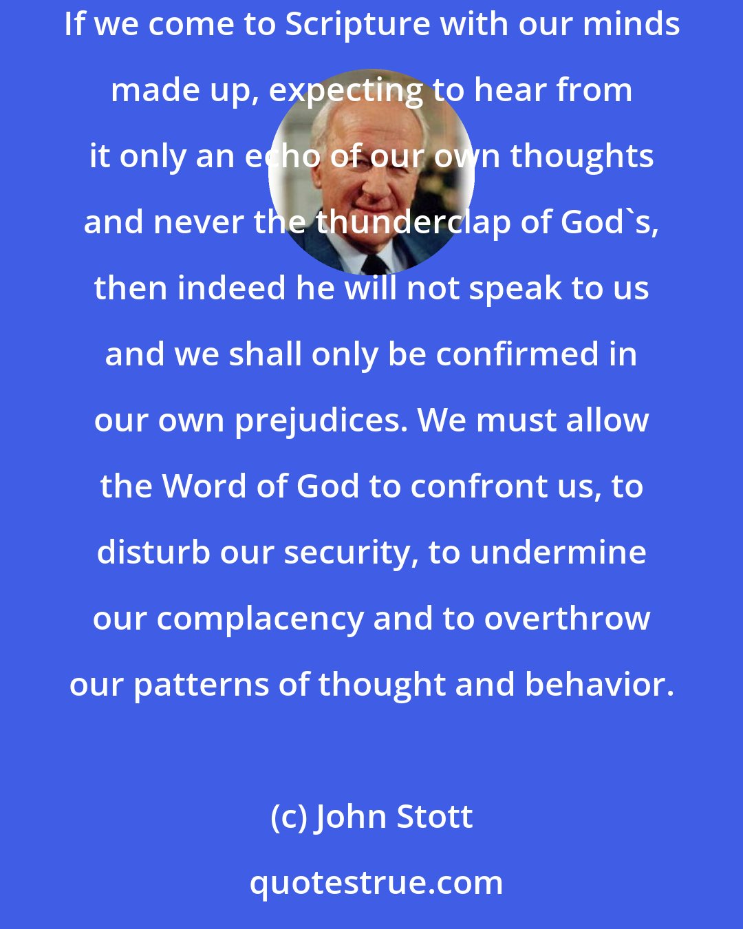 John Stott: We need to repent of the haughty way in which we sometimes stand in judgment upon Scripture and must learn to sit humbly under its judgments instead. If we come to Scripture with our minds made up, expecting to hear from it only an echo of our own thoughts and never the thunderclap of God's, then indeed he will not speak to us and we shall only be confirmed in our own prejudices. We must allow the Word of God to confront us, to disturb our security, to undermine our complacency and to overthrow our patterns of thought and behavior.