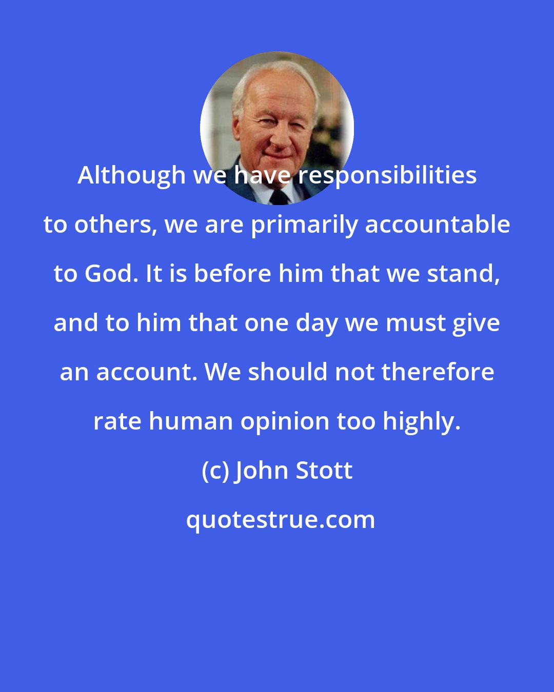 John Stott: Although we have responsibilities to others, we are primarily accountable to God. It is before him that we stand, and to him that one day we must give an account. We should not therefore rate human opinion too highly.