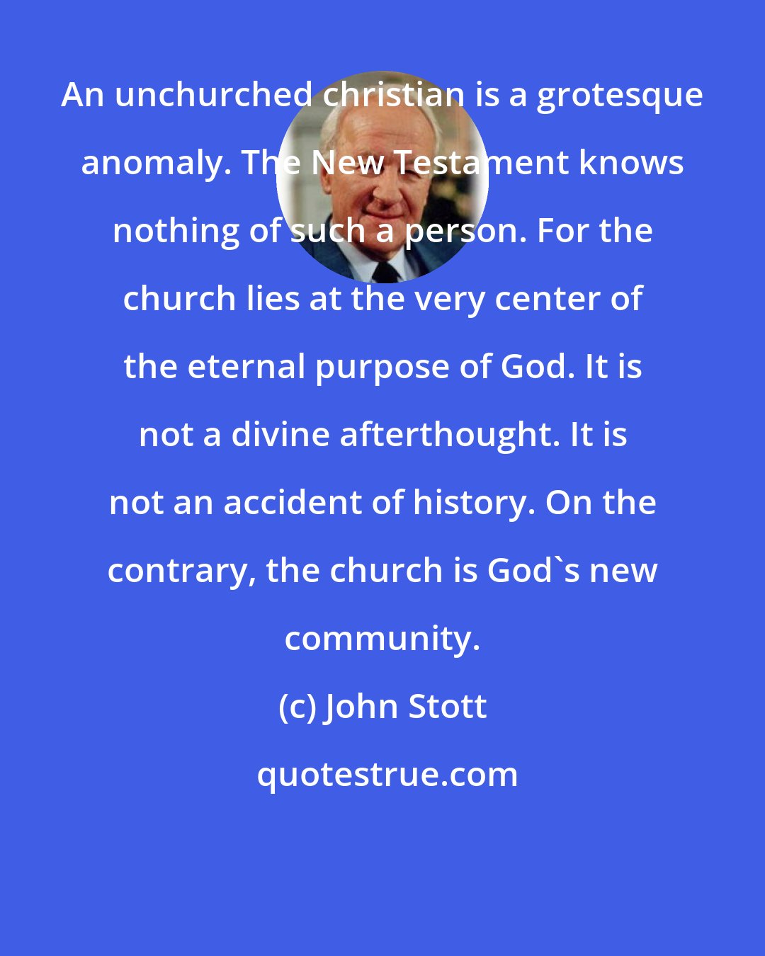 John Stott: An unchurched christian is a grotesque anomaly. The New Testament knows nothing of such a person. For the church lies at the very center of the eternal purpose of God. It is not a divine afterthought. It is not an accident of history. On the contrary, the church is God's new community.