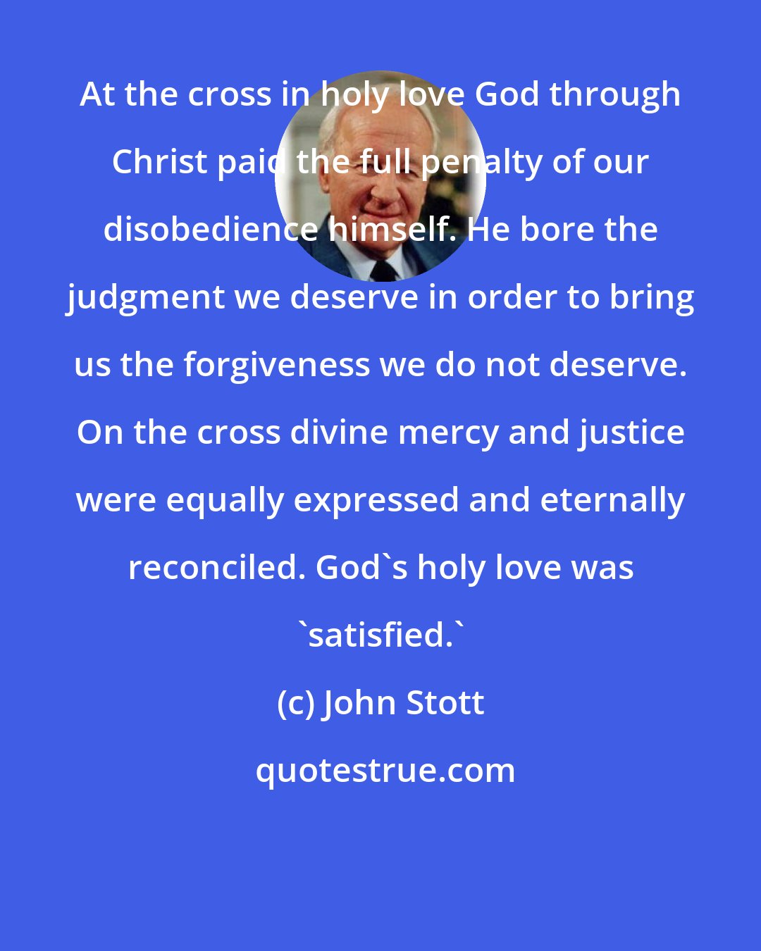 John Stott: At the cross in holy love God through Christ paid the full penalty of our disobedience himself. He bore the judgment we deserve in order to bring us the forgiveness we do not deserve. On the cross divine mercy and justice were equally expressed and eternally reconciled. God's holy love was 'satisfied.'