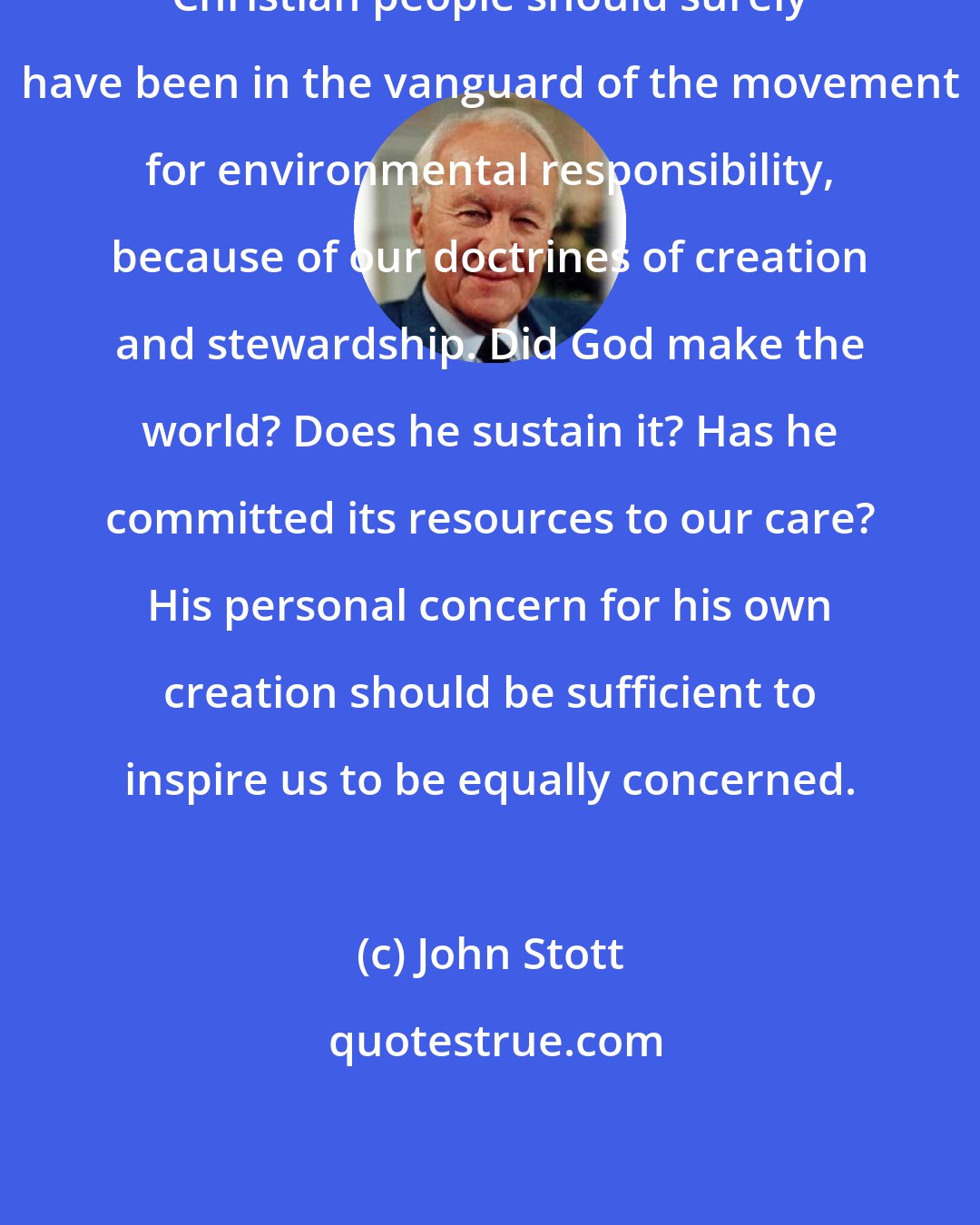 John Stott: Christian people should surely have been in the vanguard of the movement for environmental responsibility, because of our doctrines of creation and stewardship. Did God make the world? Does he sustain it? Has he committed its resources to our care? His personal concern for his own creation should be sufficient to inspire us to be equally concerned.