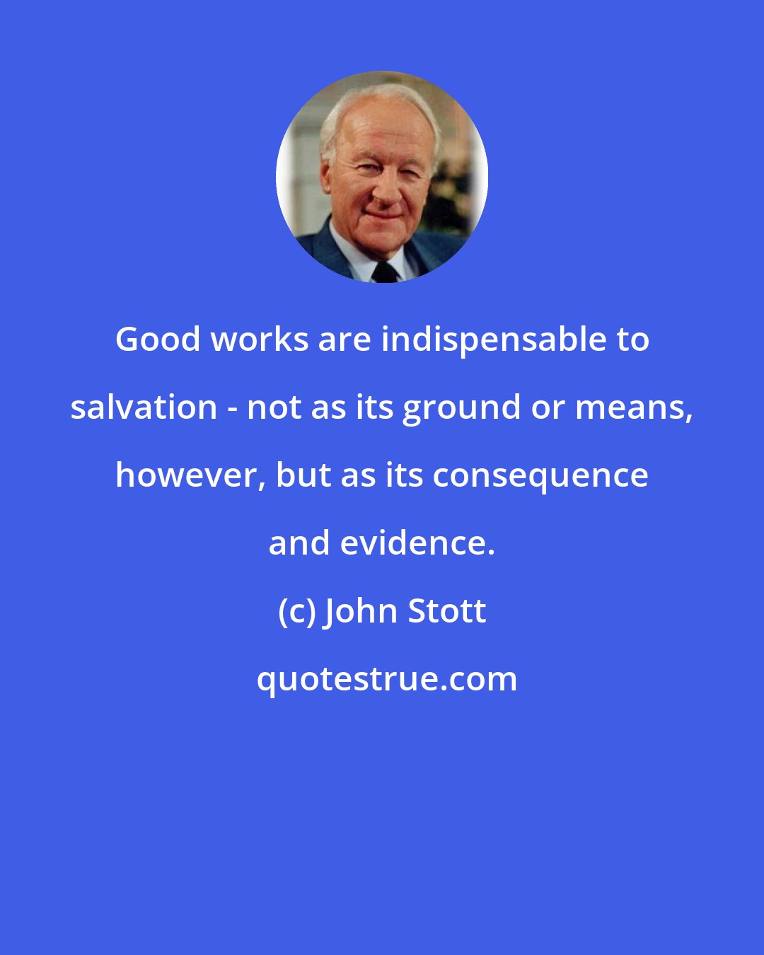 John Stott: Good works are indispensable to salvation - not as its ground or means, however, but as its consequence and evidence.