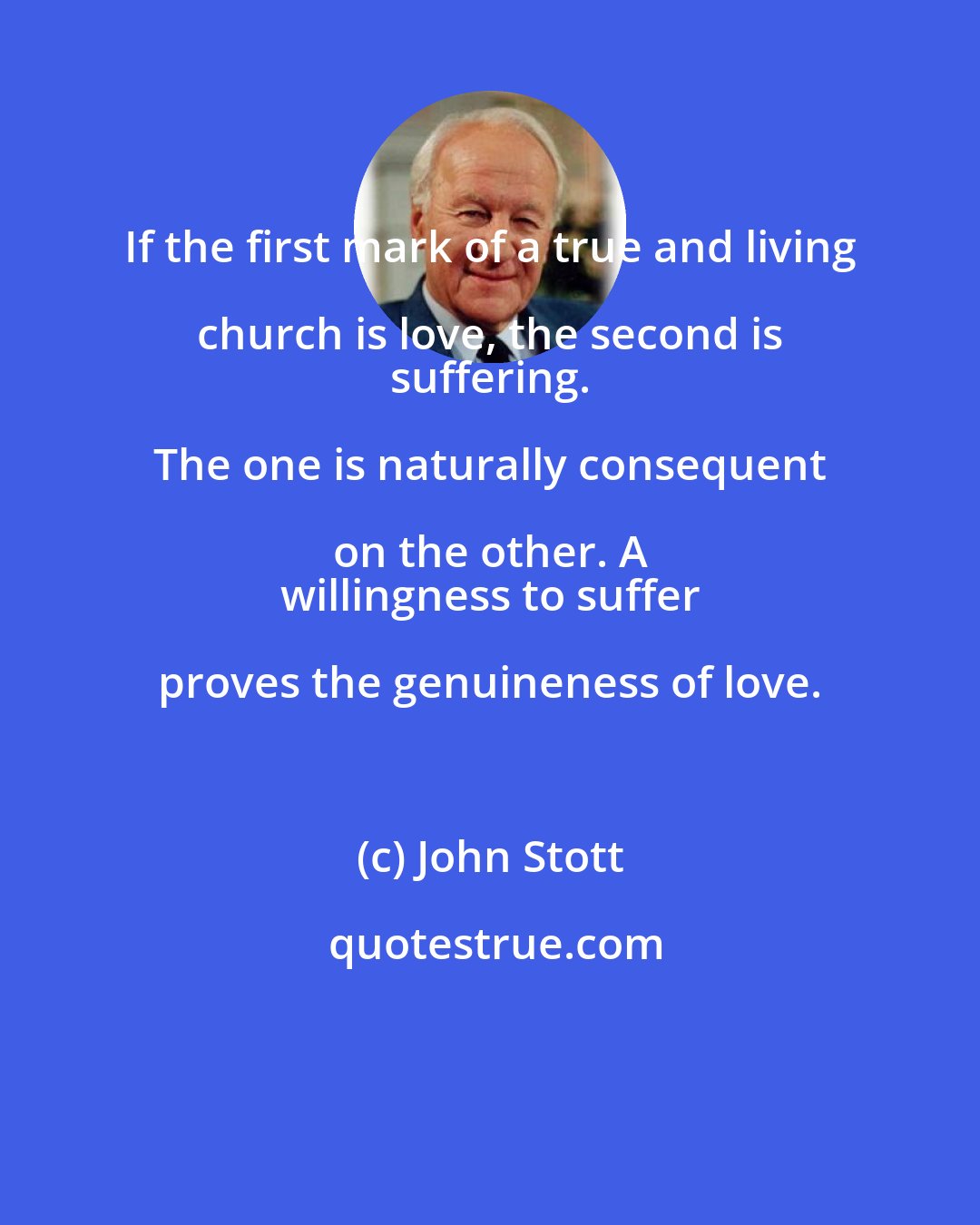 John Stott: If the first mark of a true and living church is love, the second is 
 suffering. The one is naturally consequent on the other. A 
 willingness to suffer proves the genuineness of love.