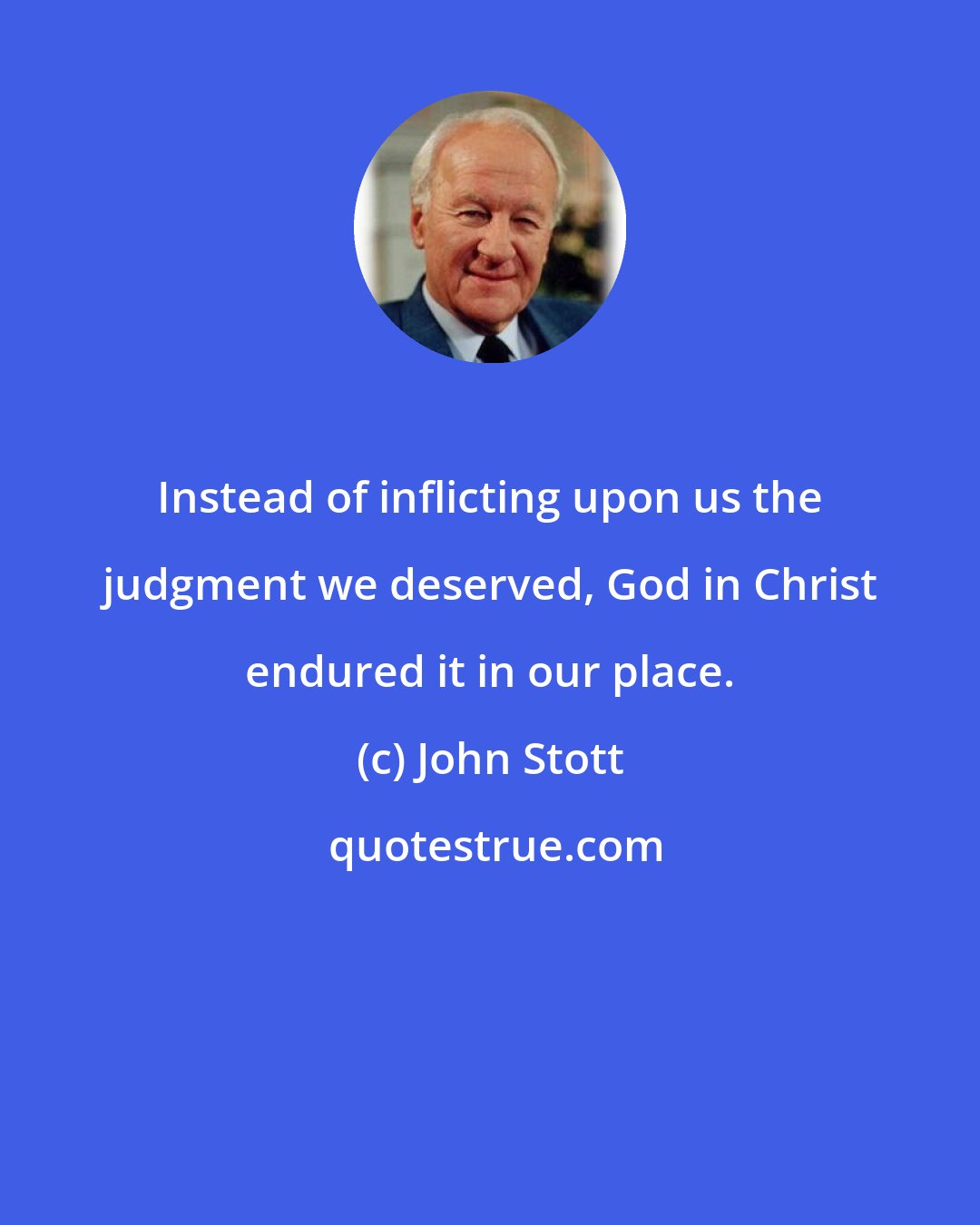 John Stott: Instead of inflicting upon us the judgment we deserved, God in Christ endured it in our place.