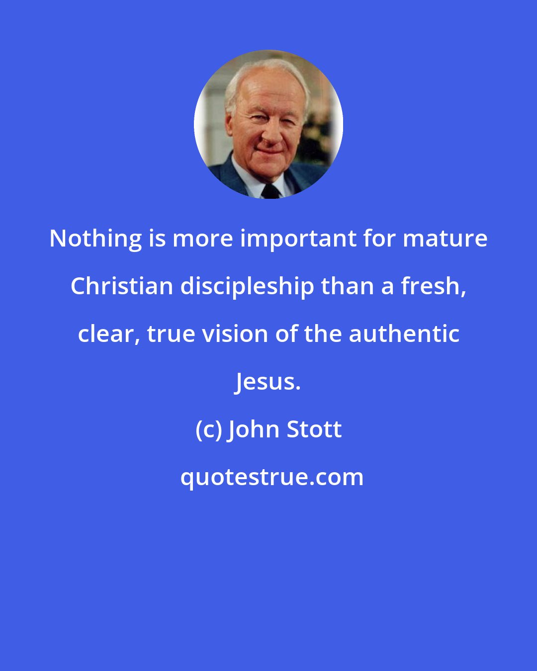 John Stott: Nothing is more important for mature Christian discipleship than a fresh, clear, true vision of the authentic Jesus.