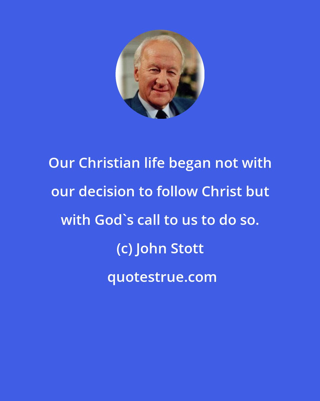 John Stott: Our Christian life began not with our decision to follow Christ but with God's call to us to do so.
