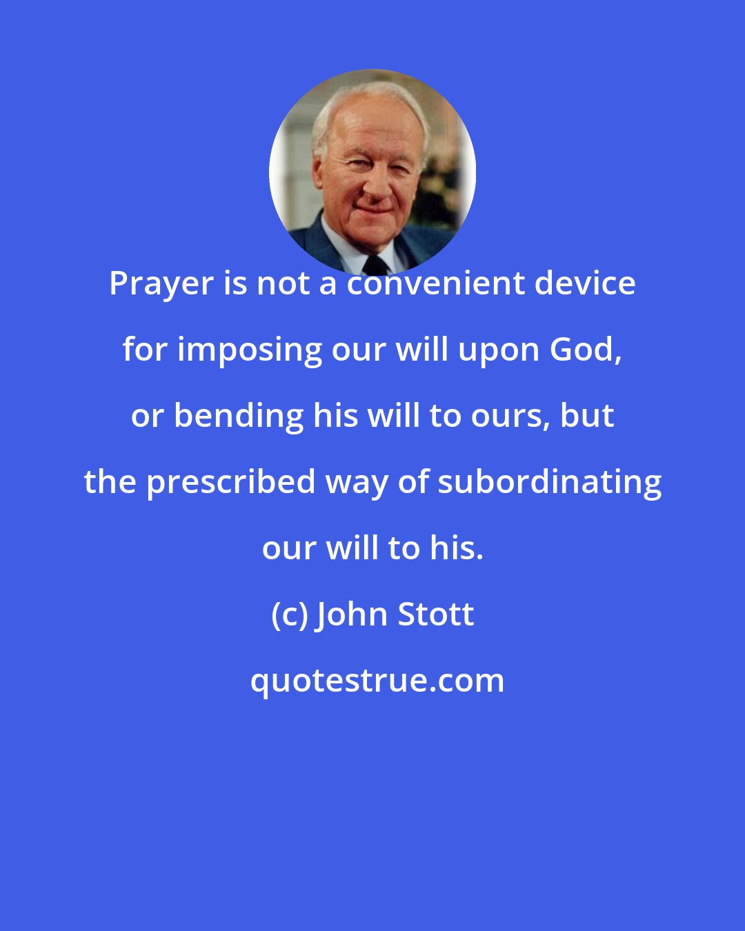 John Stott: Prayer is not a convenient device for imposing our will upon God, or bending his will to ours, but the prescribed way of subordinating our will to his.