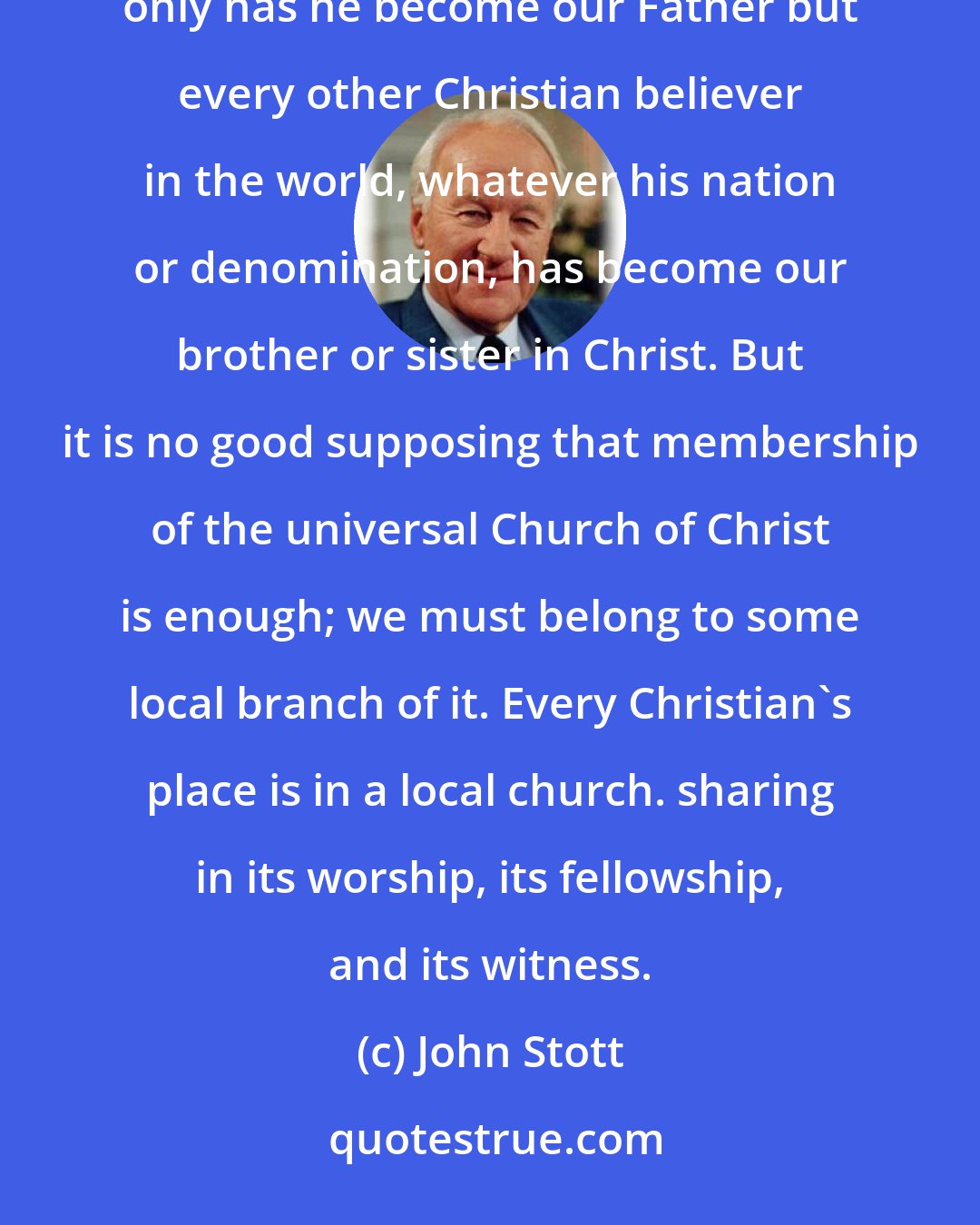 John Stott: The Christian life is not just our own private affair. If we have been born again into God's family, not only has he become our Father but every other Christian believer in the world, whatever his nation or denomination, has become our brother or sister in Christ. But it is no good supposing that membership of the universal Church of Christ is enough; we must belong to some local branch of it. Every Christian's place is in a local church. sharing in its worship, its fellowship, and its witness.