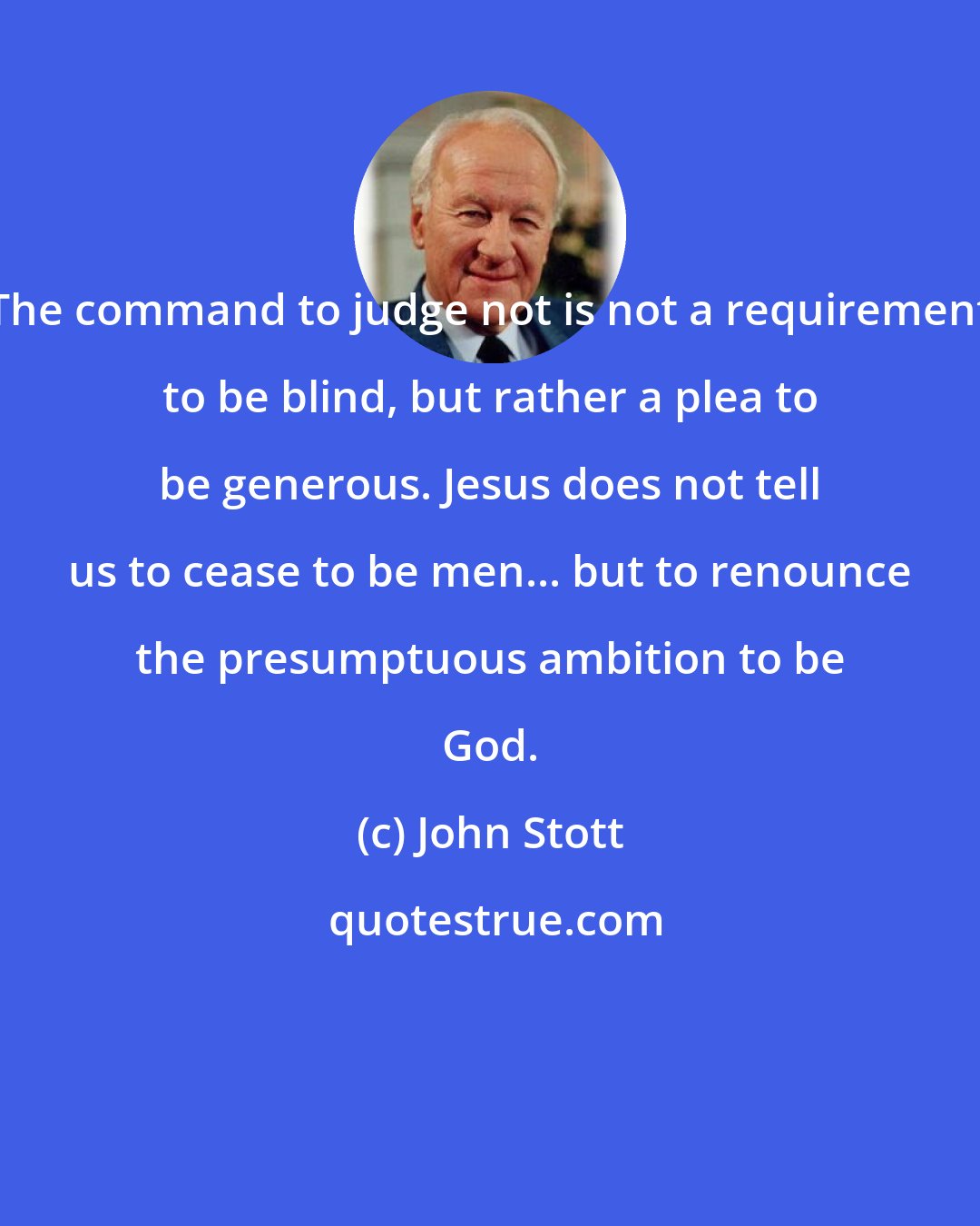 John Stott: The command to judge not is not a requirement to be blind, but rather a plea to be generous. Jesus does not tell us to cease to be men... but to renounce the presumptuous ambition to be God.