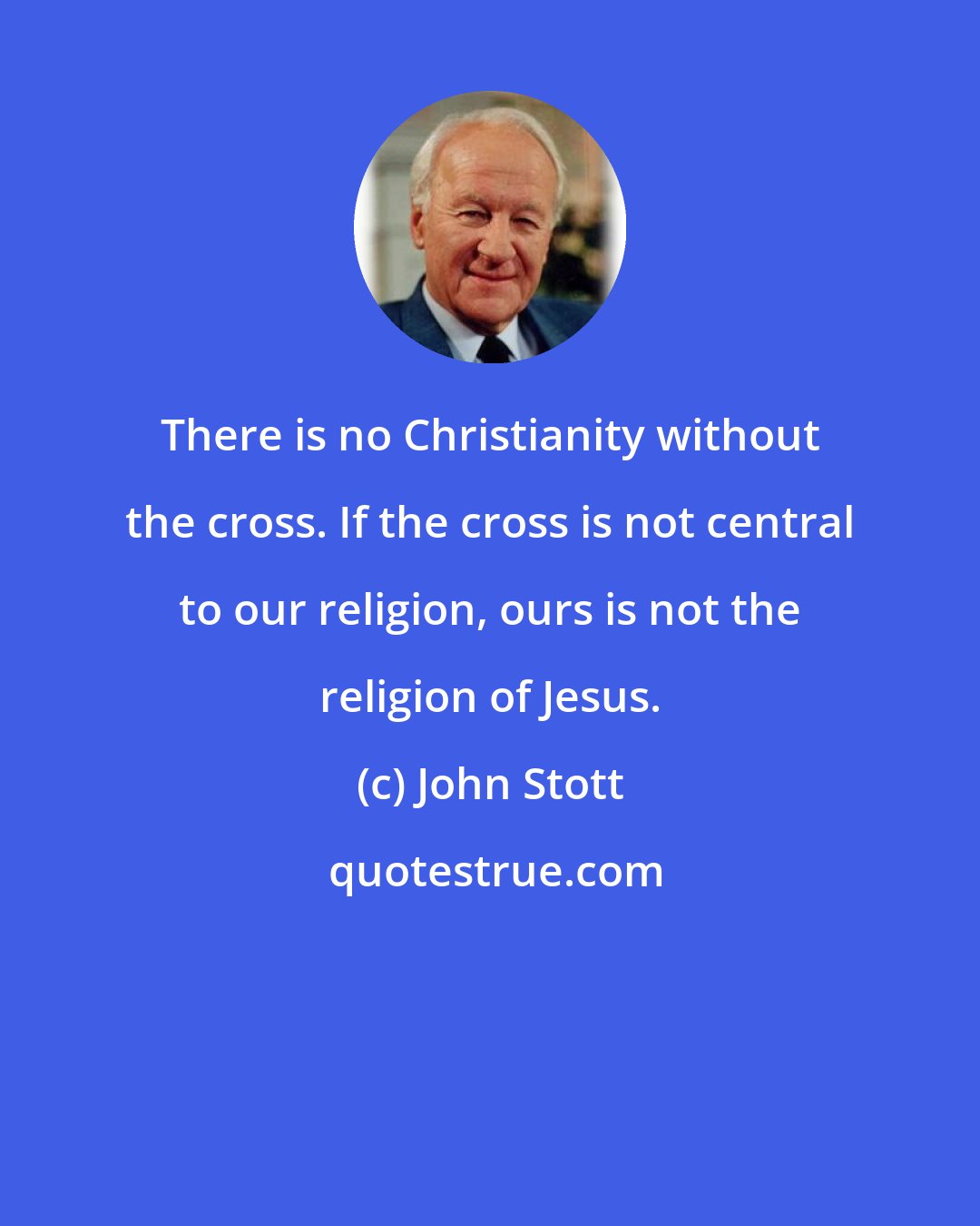 John Stott: There is no Christianity without the cross. If the cross is not central to our religion, ours is not the religion of Jesus.