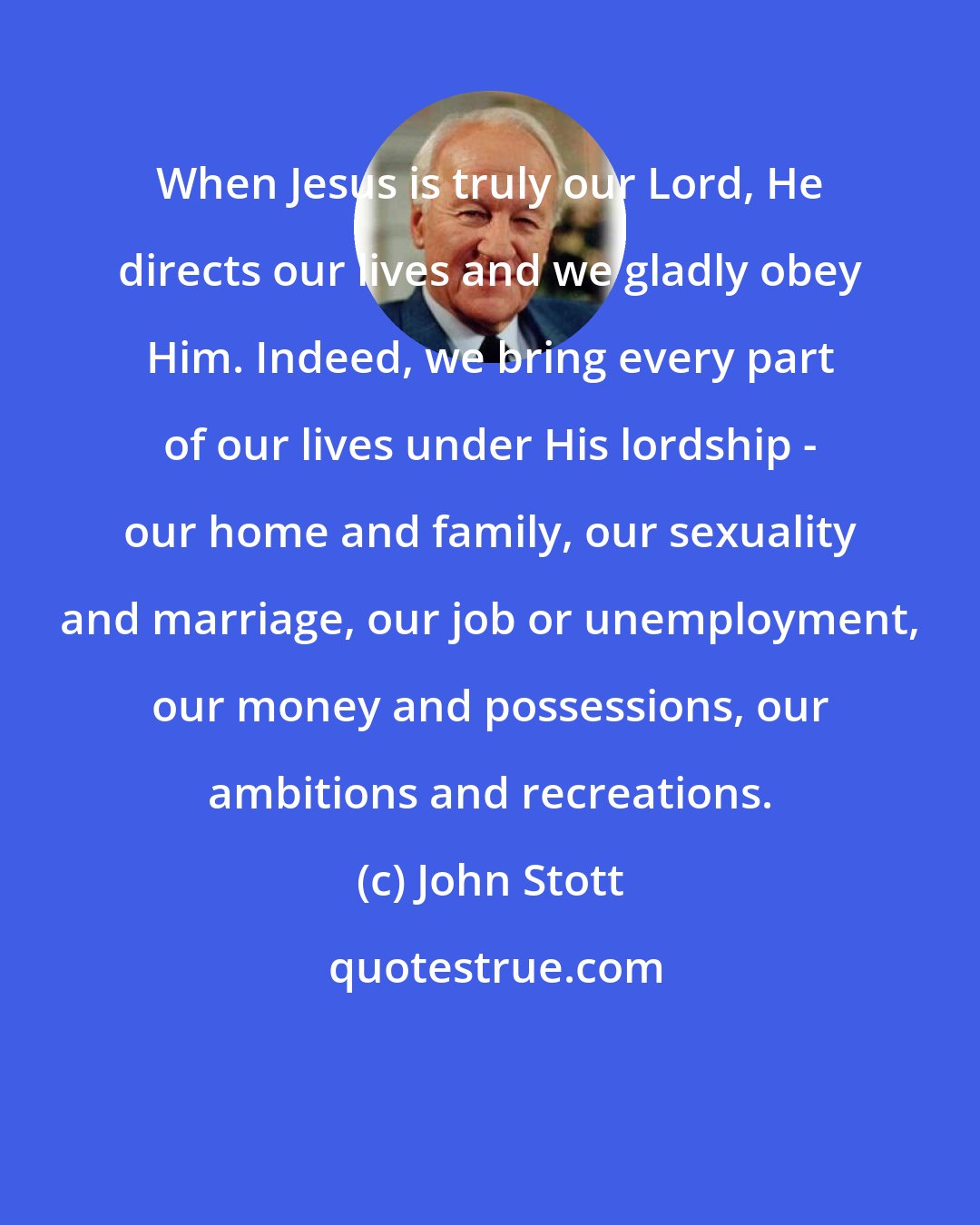 John Stott: When Jesus is truly our Lord, He directs our lives and we gladly obey Him. Indeed, we bring every part of our lives under His lordship - our home and family, our sexuality and marriage, our job or unemployment, our money and possessions, our ambitions and recreations.
