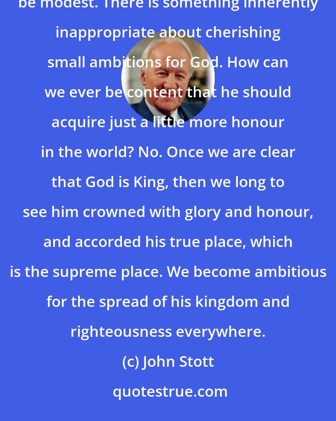 John Stott: Ambitions for self may be quite modest. . . . Ambitions for God, however, if they are to be worthy, can never be modest. There is something inherently inappropriate about cherishing small ambitions for God. How can we ever be content that he should acquire just a little more honour in the world? No. Once we are clear that God is King, then we long to see him crowned with glory and honour, and accorded his true place, which is the supreme place. We become ambitious for the spread of his kingdom and righteousness everywhere.