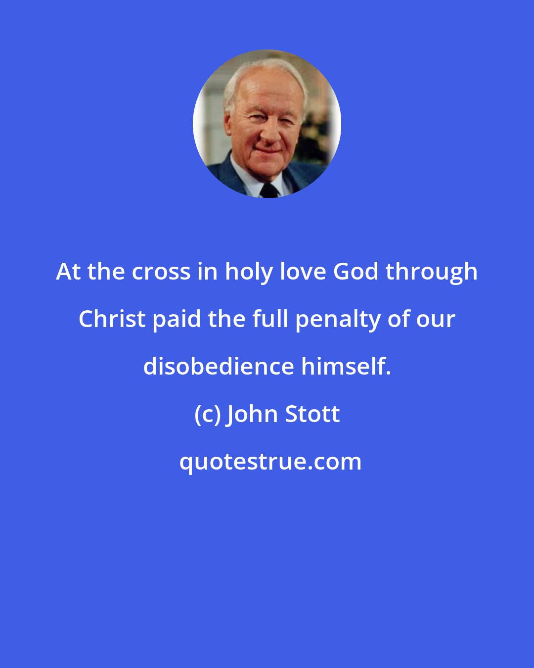 John Stott: At the cross in holy love God through Christ paid the full penalty of our disobedience himself.