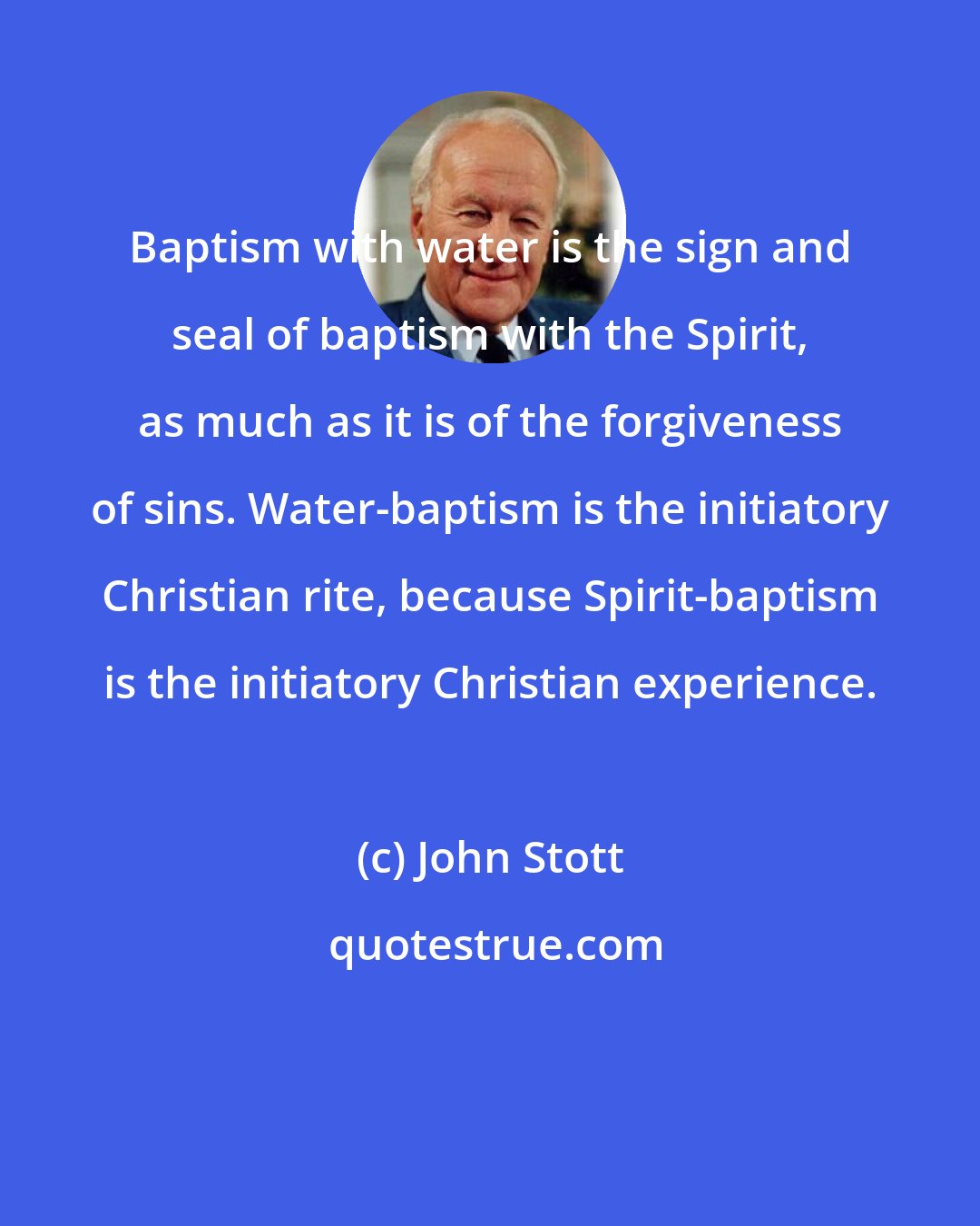 John Stott: Baptism with water is the sign and seal of baptism with the Spirit, as much as it is of the forgiveness of sins. Water-baptism is the initiatory Christian rite, because Spirit-baptism is the initiatory Christian experience.