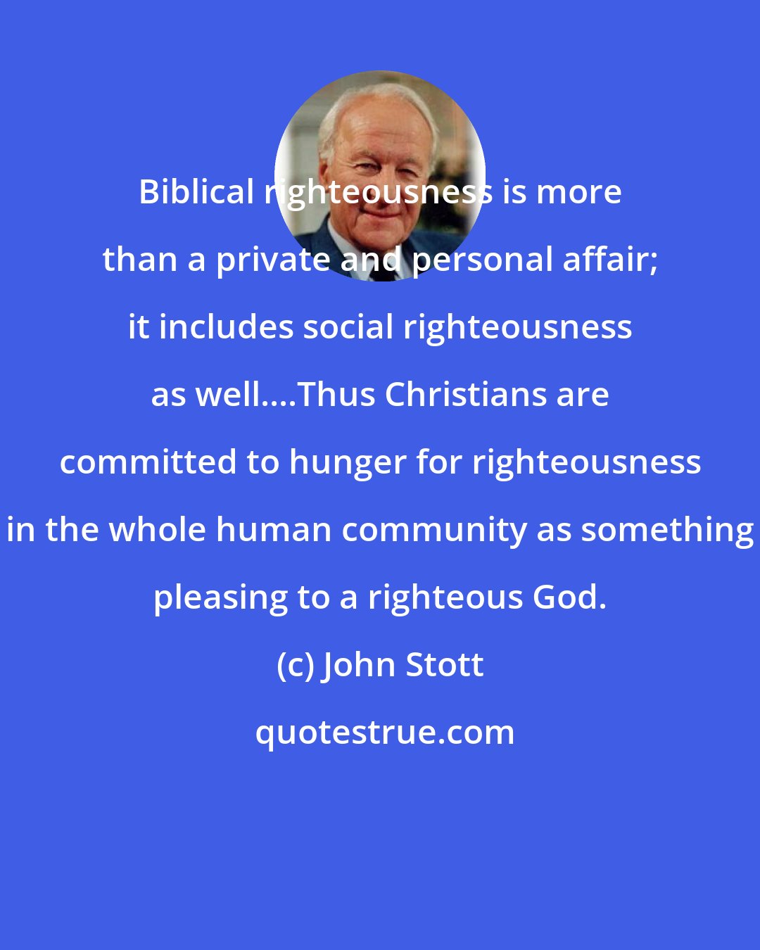 John Stott: Biblical righteousness is more than a private and personal affair; it includes social righteousness as well....Thus Christians are committed to hunger for righteousness in the whole human community as something pleasing to a righteous God.