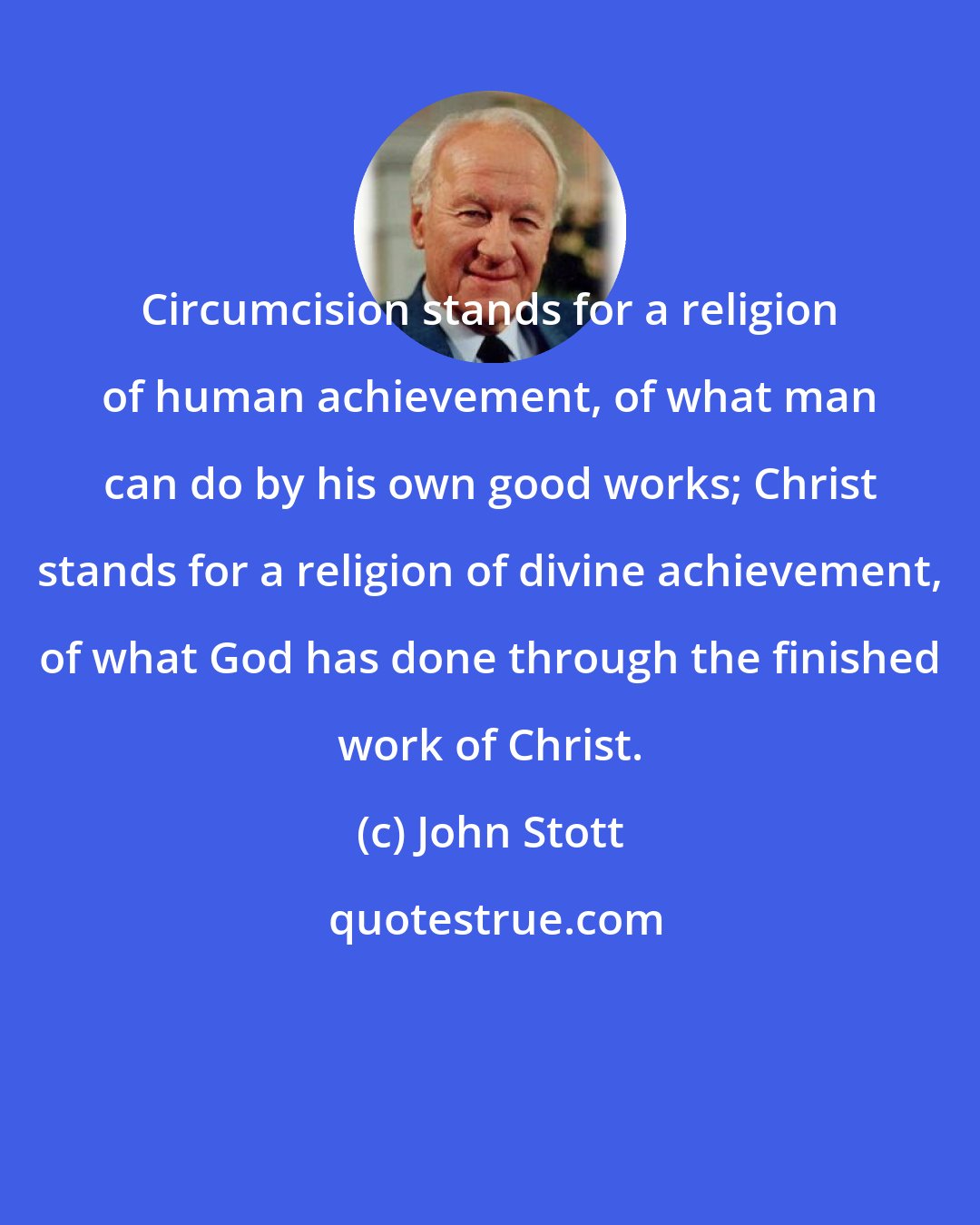 John Stott: Circumcision stands for a religion of human achievement, of what man can do by his own good works; Christ stands for a religion of divine achievement, of what God has done through the finished work of Christ.