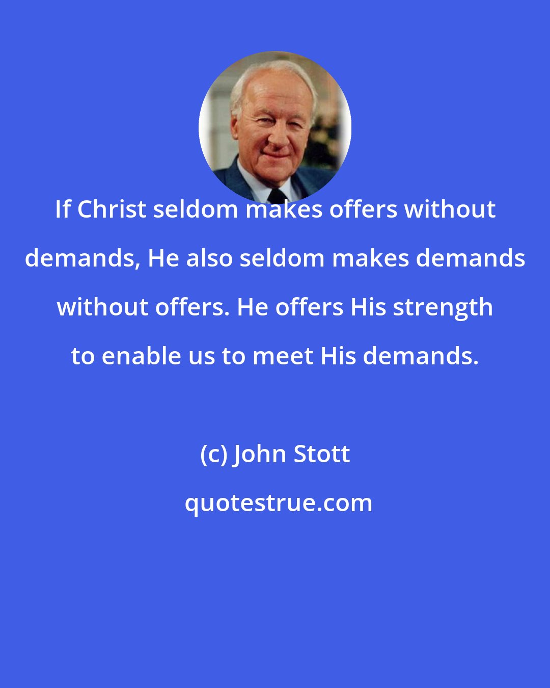 John Stott: If Christ seldom makes offers without demands, He also seldom makes demands without offers. He offers His strength to enable us to meet His demands.