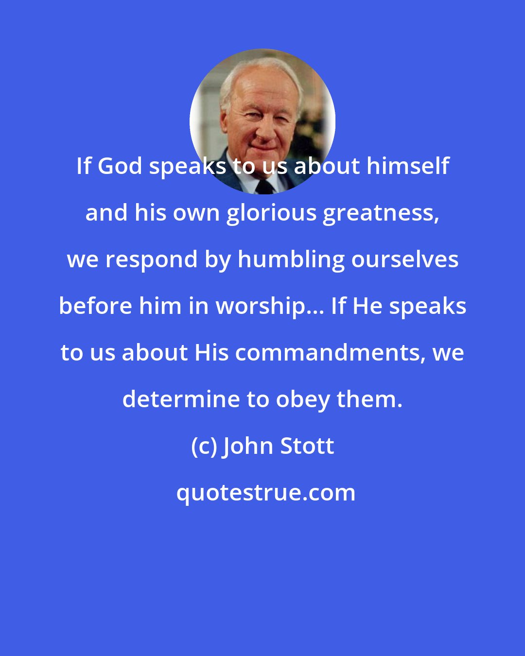 John Stott: If God speaks to us about himself and his own glorious greatness, we respond by humbling ourselves before him in worship... If He speaks to us about His commandments, we determine to obey them.