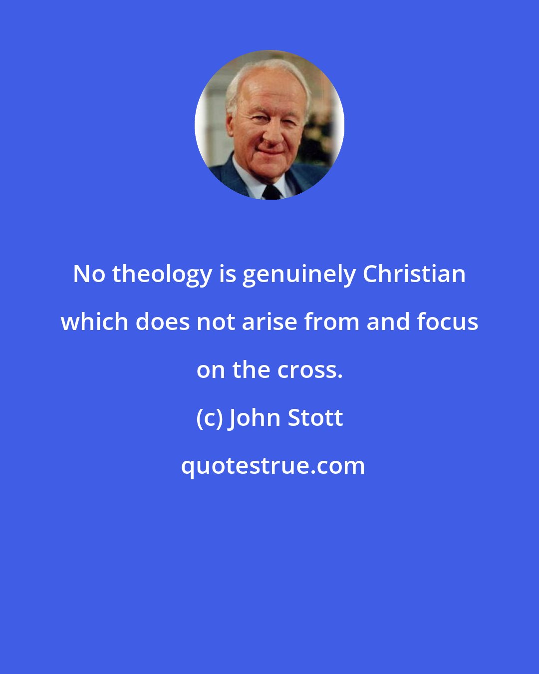 John Stott: No theology is genuinely Christian which does not arise from and focus on the cross.