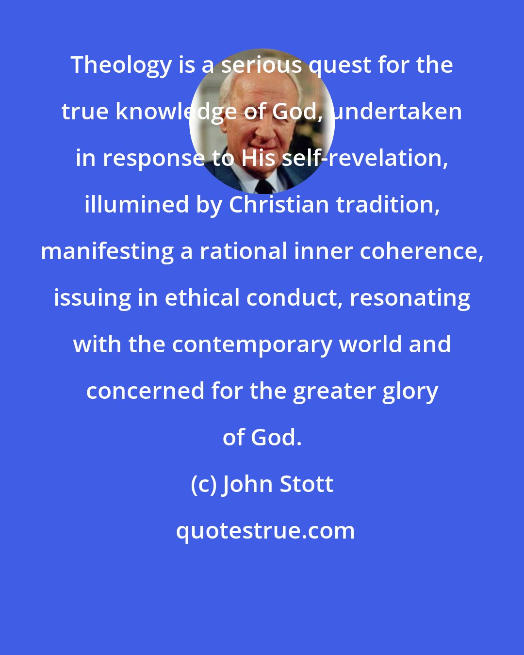 John Stott: Theology is a serious quest for the true knowledge of God, undertaken in response to His self-revelation, illumined by Christian tradition, manifesting a rational inner coherence, issuing in ethical conduct, resonating with the contemporary world and concerned for the greater glory of God.