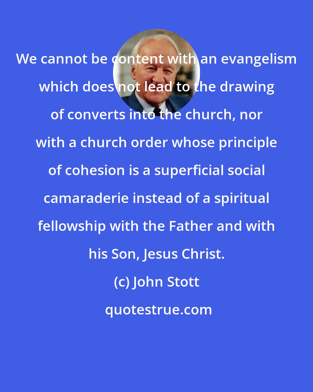 John Stott: We cannot be content with an evangelism which does not lead to the drawing of converts into the church, nor with a church order whose principle of cohesion is a superficial social camaraderie instead of a spiritual fellowship with the Father and with his Son, Jesus Christ.