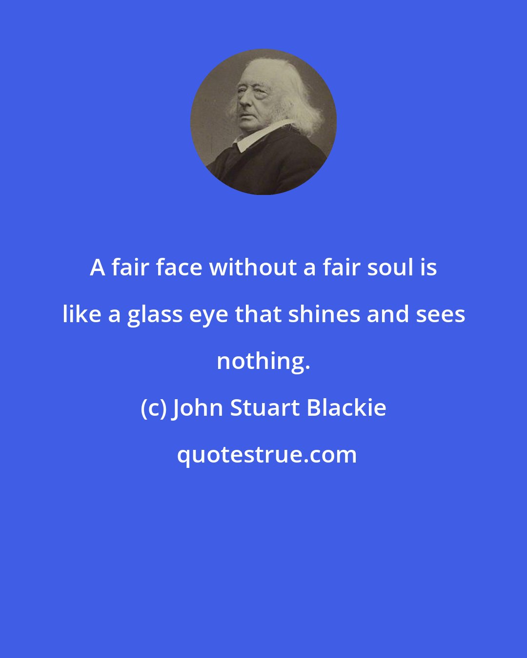 John Stuart Blackie: A fair face without a fair soul is like a glass eye that shines and sees nothing.