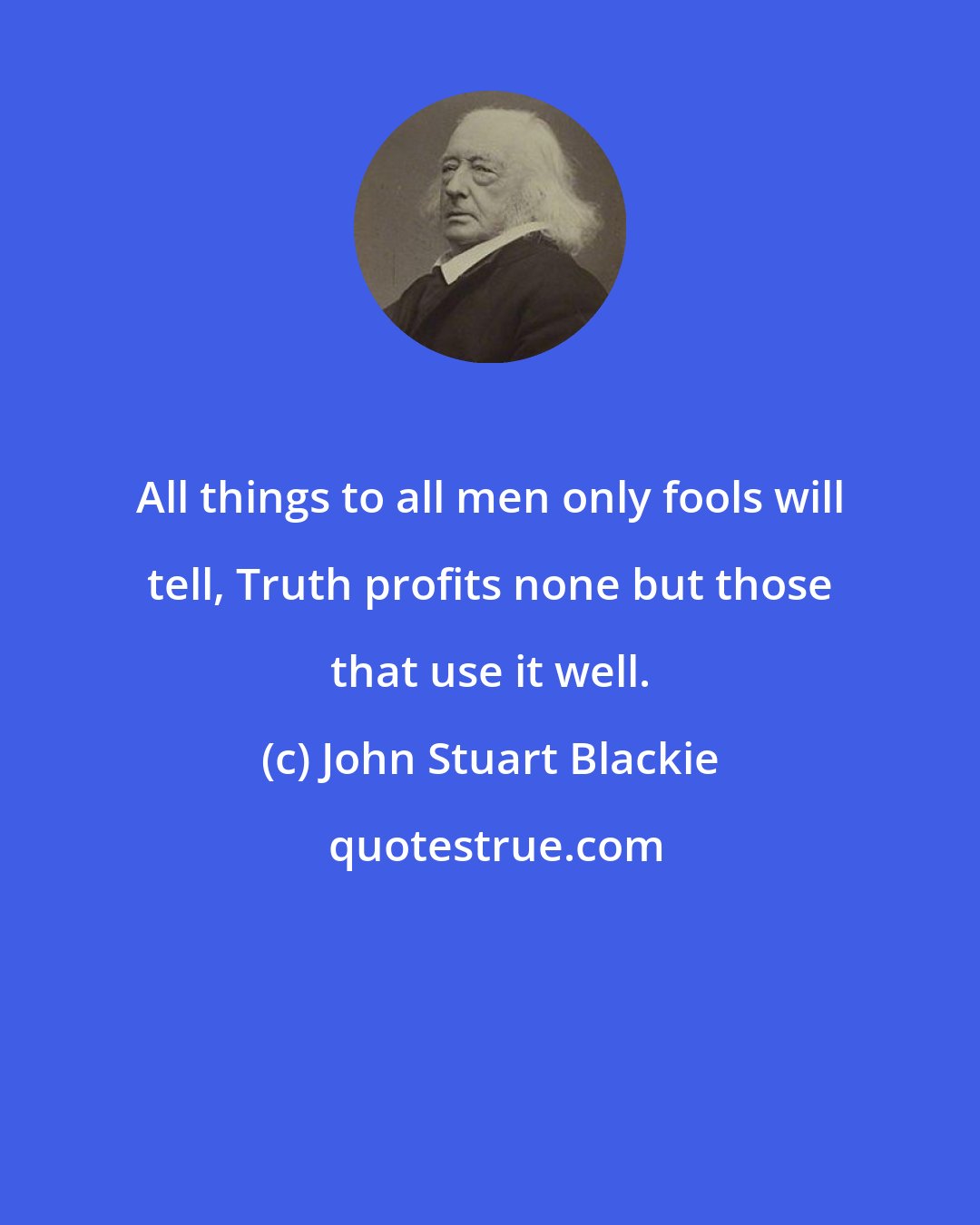 John Stuart Blackie: All things to all men only fools will tell, Truth profits none but those that use it well.