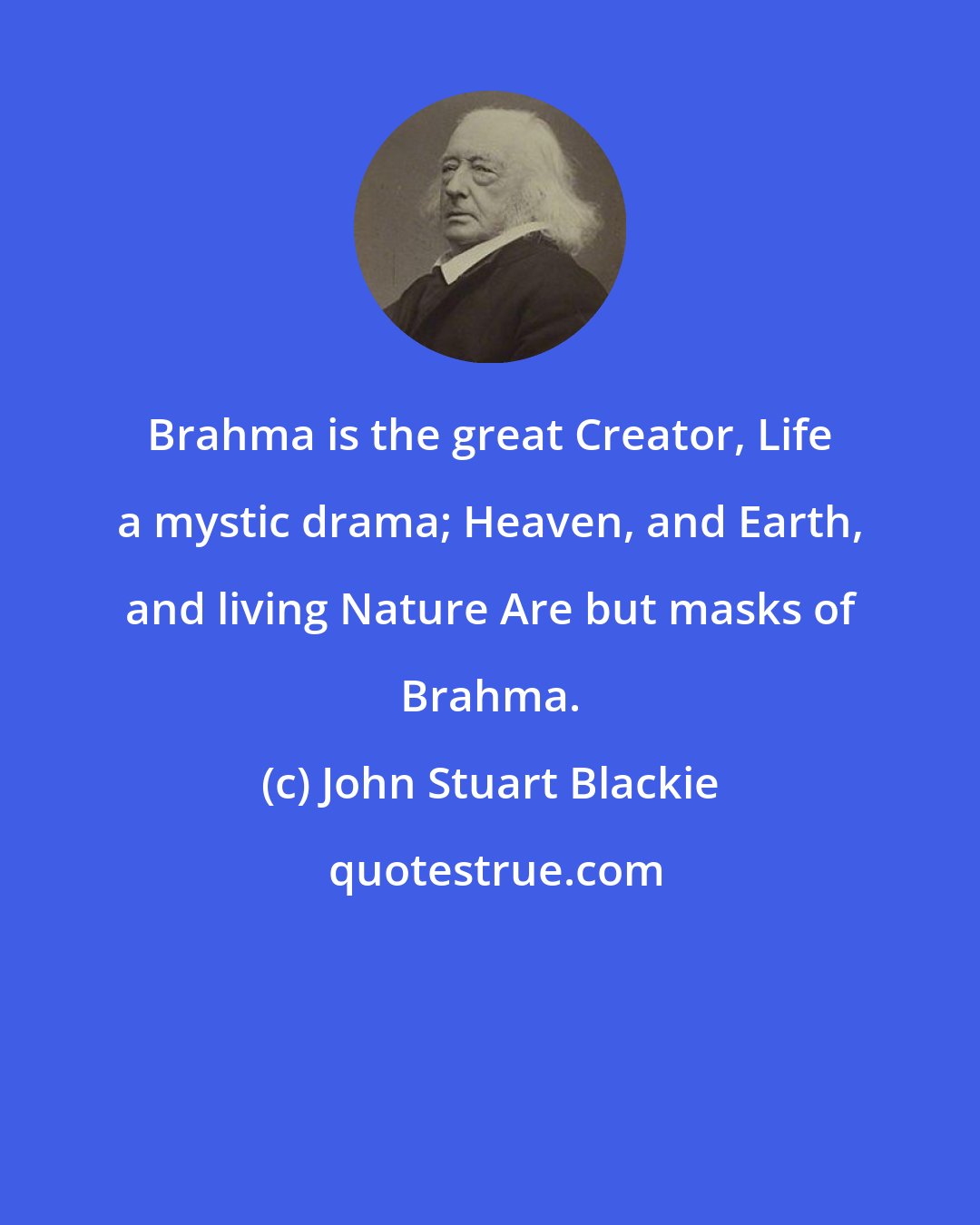 John Stuart Blackie: Brahma is the great Creator, Life a mystic drama; Heaven, and Earth, and living Nature Are but masks of Brahma.