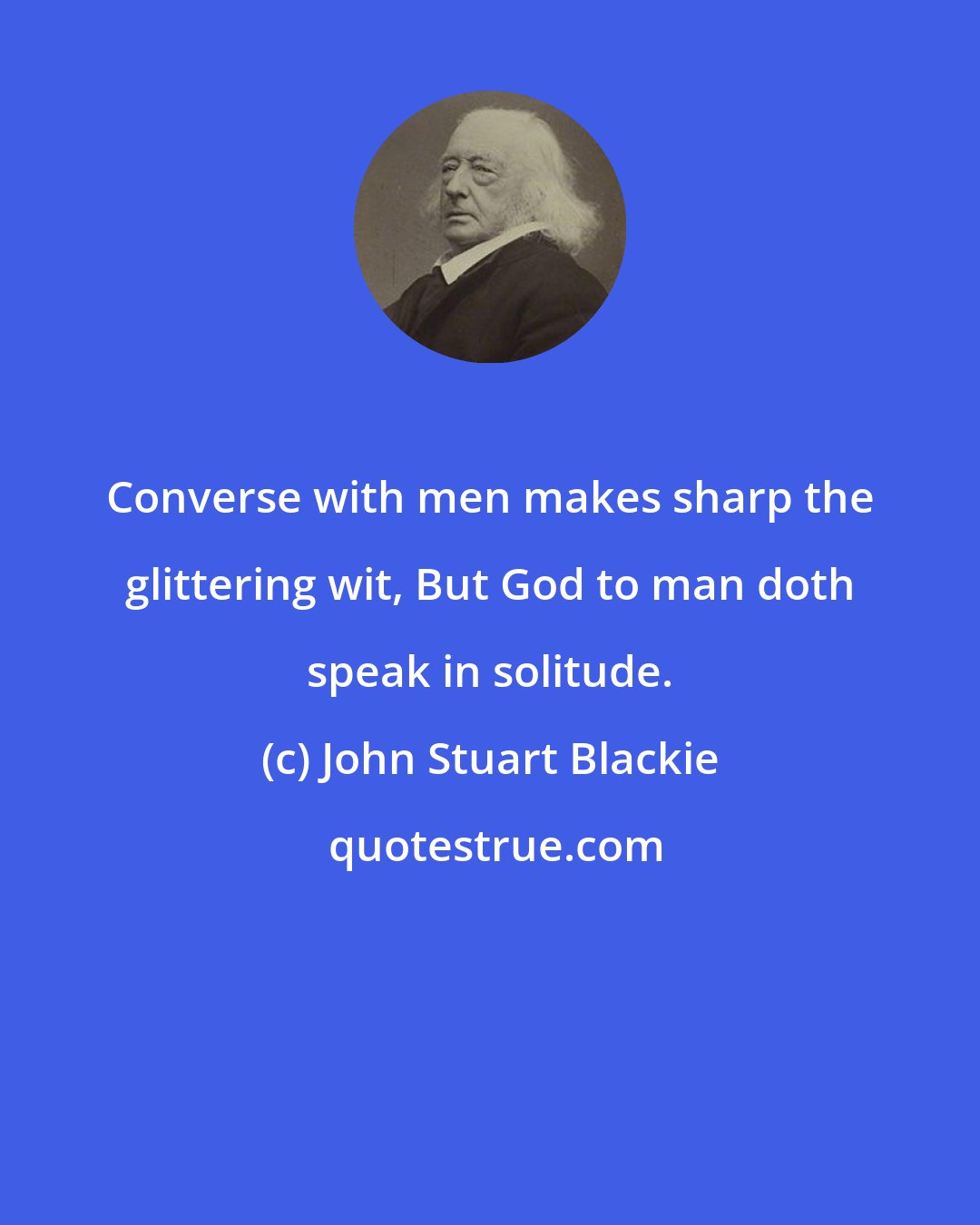 John Stuart Blackie: Converse with men makes sharp the glittering wit, But God to man doth speak in solitude.