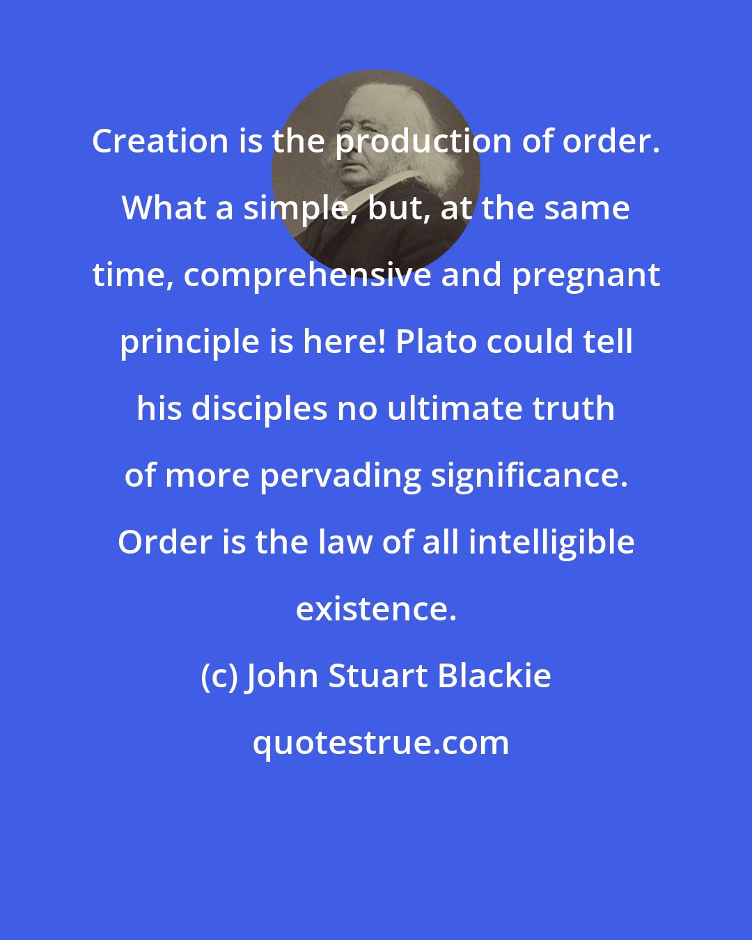 John Stuart Blackie: Creation is the production of order. What a simple, but, at the same time, comprehensive and pregnant principle is here! Plato could tell his disciples no ultimate truth of more pervading significance. Order is the law of all intelligible existence.