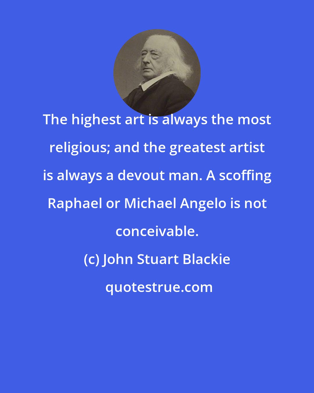 John Stuart Blackie: The highest art is always the most religious; and the greatest artist is always a devout man. A scoffing Raphael or Michael Angelo is not conceivable.