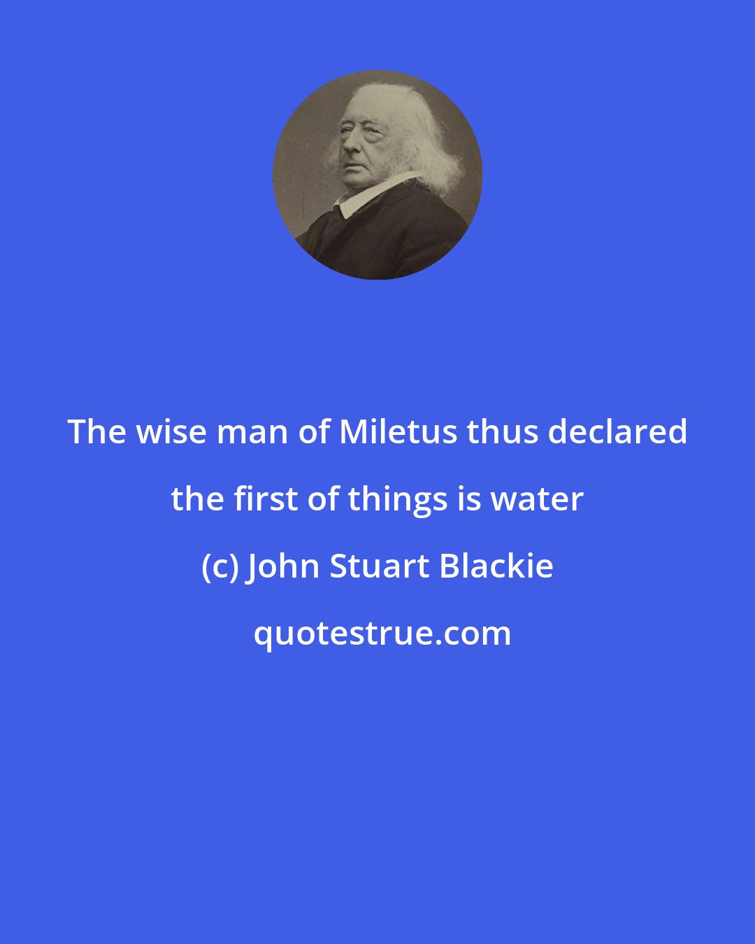 John Stuart Blackie: The wise man of Miletus thus declared the first of things is water