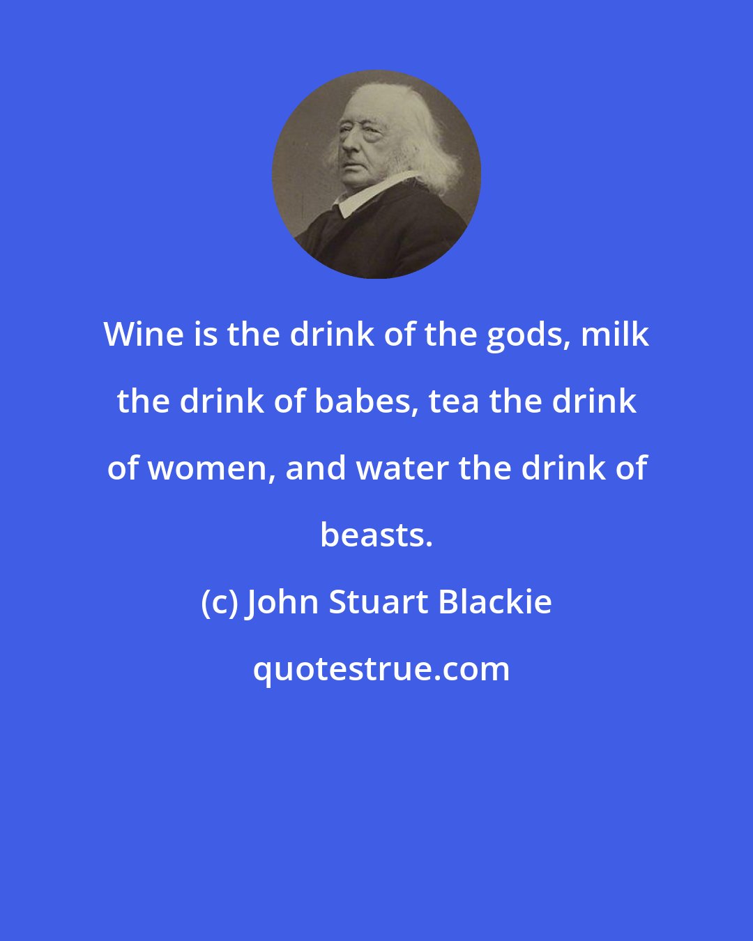 John Stuart Blackie: Wine is the drink of the gods, milk the drink of babes, tea the drink of women, and water the drink of beasts.