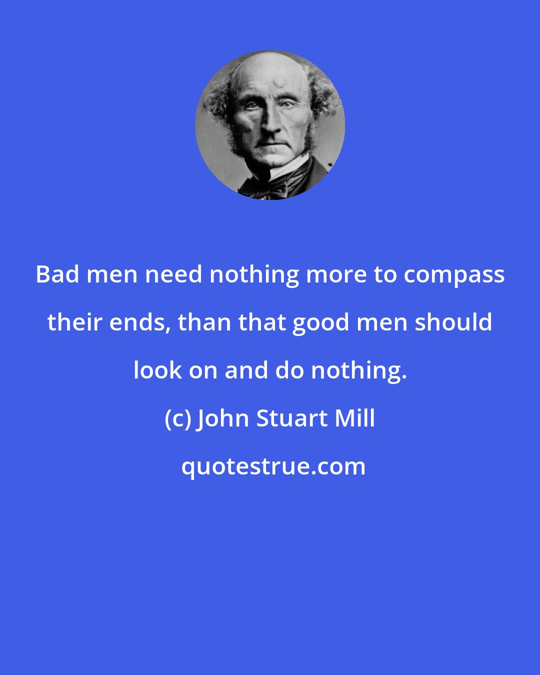 John Stuart Mill: Bad men need nothing more to compass their ends, than that good men should look on and do nothing.