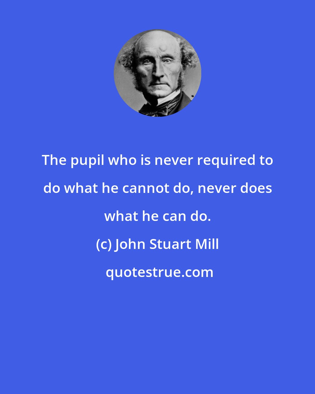 John Stuart Mill: The pupil who is never required to do what he cannot do, never does what he can do.